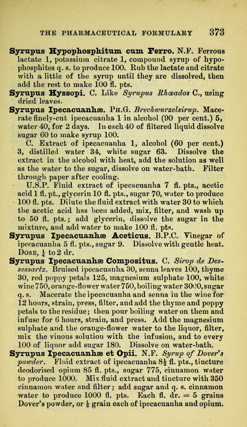 Syrupus Kypophosphitum cum Perro. N.F. Ferrous lactate 1, potassium citrate 1^ compound syrup of hypo- phosphites q. s. to produce 100. Rub the lactate and citrate with a little of the syrup until they are dissolved, then add the rest to make 100 fl. pts. Syrupus Hyssopi. C. Like Syrupus Bhoeados 0., using dried leaves. Syrupus Ipecacuanhse. Ph.G. Brechwurzelsirup. Mace- rate finely-cut ipecacuanha 1 in alcohol (90 per cent.) 5, water 40, for 2 days. In each 40 of filtered liquid dissolve sugar 60 to make syrup 100. C. Extract of ipecacuanha 1, alcohol (60 per cent.) 3, distilled water 34, white sugar 63. Dissolve the extract in the alcohol with heat, add the solution as well as the water to the sugar, dissolve on water-bath. Filter through paper after cooling. U.S.P. Fluid extract of ipecacuanha 7 fl. pts., acetic acid 1 fl. pt., glycerin 10 fl. pts., sugar 70, water to produce 100 fl. pts. Dilute the fluid extract with water 30 to which tlie acetic acid has been added, mix, filter, and wash up to 50 fl. pts.; add glycerin, dissolve the sugar in the mixture^ and add water to make 100 fl. pts. Syrupus Ipecacuanhse Aceticus. B.P.C. Vinegar of ipecacuanha 5 fl. pts., sugar 9. Dissolve with gentle heat. Dose, J to 2 dr. Syrupus Ipecacuanhse Compositus. C. Sirop d.e Des- sessartz. Bruised ipecacuanha 30, senna leaves 100, thyme 30, red poppy petals 125, magnesium sulphate 100, white wine 750, orange-flower water 750, boiling water 30iJ0, sugar q. s. Macerate the ipecacuanha and senna in the wine for 12 hours, strain, press, filter, and add the thyme and poppy petals to the residue; then pour boiling water on them and infuse for 6 hours, strain, and press. Add the magnesium sulphate and the orange-flower water to the liquor, filter, mix the vinous solution with the infusion, and to every 100 of liquor add sugar 180. Dissolve on water-bath. Syrupus Ipecacuanhee et Opii. I^.F. Syrup of Dover*s powder. Fluid extract of ipecacuanha 8^ fl. pts., tincture deodorised opium 85 fl. pts., sugar 775, cinnamon water to produce 1000. Mix fluid extract and tincture with 350 cinnamon water and filter; add sugar and q. s. cinnamon water to produce 1000 fl. pts. Each fl. dr. = 5 grains Dover's powder, or \ grain each of ipecacuanha and opium.