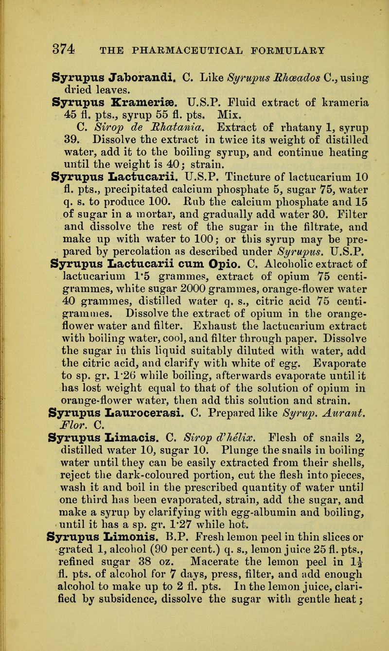Syrupus Jaborandi. C. Like Syrupus Rhoeados C, using dried leaves. Syrupus Kramerise. U.S.P. Fluid extract of krameria 45 fl. pts., syrup 55 fl. pts. Mix. C. Sirop de Bhatania, Extract of rhatany 1, syrup 39. Dissolve the extract in twice its weight of distilled water, add it to the boiling syrup, and continue heating until the weight is 40; strain. Syrupus Lactucarii. U.S.P. Tincture of lactucarium 10 fl. pts., precipitated calcium phosphate 5, sugar 75, water q. s. to produce 100. Hub the calcium phosphate and 15 of sugar in a mortar, and gradually add water 30. Filter and dissolve the rest of the sugar in the filtrate, and make up with water to 100; or this syrup may be pre- pared by percolation as described under Syrupus. U.S.P. Syrupus Lactucarii cum Opio. C. Alcoholic extract of lactucarium 1*5 grammes, extract of opium 75 centi- grammes, white sugar 2000 grammes, orange-flower water 40 grammes, distilled water q. s., citric acid 75 centi- grammes. Dissolve the extract of opium in the orange- flower water and filter. Exhaust the lactucarium extract with boiling w^ater, cool, and filter through paper. Dissolve the sugar in this liquid suitably diluted with water, add the citric acid, and clarify with white of egg. Evaporate to sp. gr. 1*26 while boiling, afterwards evaporate until it has lost weight equal to that of the solution of opium in orange-flower water, then add this solution and strain. Syrupus Laurocerasi. C. Prepared like Syrup. Aurant. Flor. C. Syrupus Limacis. C. Sirop d'hSlix. Flesh of snails 2, distilled water 10, sugar 10. Plunge the snails in boiling water until they can be easily extracted from their shells, reject the dark-coloured portion, cut the flesh into pieces, wash it and boil in the prescribed quantity of water until one third has been evaporated, strain, add the sugar, and make a syrup by clarifying with egg-albumin and boiling, until it has a sp. gr. 1*27 while hot. Syrupus Limonis. B.P. Fresh lemon peel in thin slices or grated 1, alcohol (90 per cent.) q. s., lemon juice 25 fl. pts., refined sugar 38 oz. Macerate the lemon peel in 1^ fl. pts. of alcohol for 7 days, press, filter, and add enough alcohol to make up to 2 fl. pts. In the lemon juice, clari- fied by subsidence, dissolve the sugar with gentle heat;