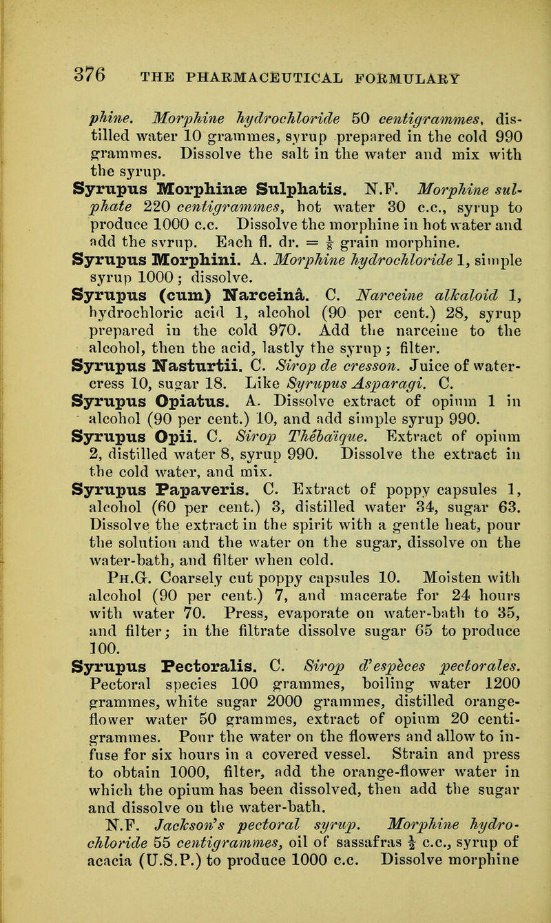 phine. Morphine Jiydrochloride 50 centigrammes, dis- tilled water 10 grammes, syrup prepared in the cold 990 grammes. Dissolve the salt in the water and mix with the syrup. Syrupus Morphinse Sulphatis. N.P. MorpUne sul- phate 220 centigrammes, hot water 30 c.c, syrup to produce 1000 c.c. Dissolve the morphine in hot water and add the svrup. Each fl. dr. = ^ grain morphine. Syrupus Morphini. A. Morphine hydrochloride 1, siinple syrup 1000 dissolve. Syrupus (cum) Narceina. C. Narceine alTcaloid 1, hydrochloric acid 1, alcohol (90 per cent.) 28, syrup prepared in the cold 970. Add the narceine to the alcohol, then the acid, lastly the syrup j filter. Syrupus Nasturtii. C. Sirop de cresson. Juice of water- cress 10, su^rar 18. Like Syrupus Asparagi. C. Syrupus Opiatus. A. Dissolve extract of opium 1 in alcohol (90 per cent.) 10, and add simple syrup 990. Syrupus Opii. C. Sirop Thehaique. Extract of opium 2, distilled water 8, syrup 990. Dissolve the extract in the cold water, and mix. Syrupus Papaveris. C. Extract of poppy capsules 1, alcohol (60 per cent.) 3, distilled water 34, sugar 63. Dissolve the extract in the spirit with a gentle heat, pour the solution and the water on the sugar, dissolve on the water-bath, and filter when cold. Ph.G. Coarsely cut poppy capsules 10. Moisten with alcohol (90 per cent.) 7, and macerate for 24 hours with water 70. Press, evaporate on water-bath to 35, and filter; in the filtrate dissolve sugar 65 to produce 100. Syrupus Pectoralis. C. Sirop d^especes pectorales. Pectoral species 100 grammes, boiling water 1200 grammes, white sugar 2000 grammes, distilled orange- flower water 50 grammes, extract of opium 20 centi- grammes. Pour the water on the flowers and allow to in- fuse for six hours in a covered vessel. Strain and press to obtain 1000, filter, add the orange-flower water in which the opium has been dissolved, then add the sugar and dissolve on the water-bath. N.E. Jaclcson^s pectoral syrup. Morphine hydro- chloride 55 centigrammes, oil of sassafras ^ c.c, syrup of acacia (U.S.P.) to produce 1000 c.c. Dissolve morphine