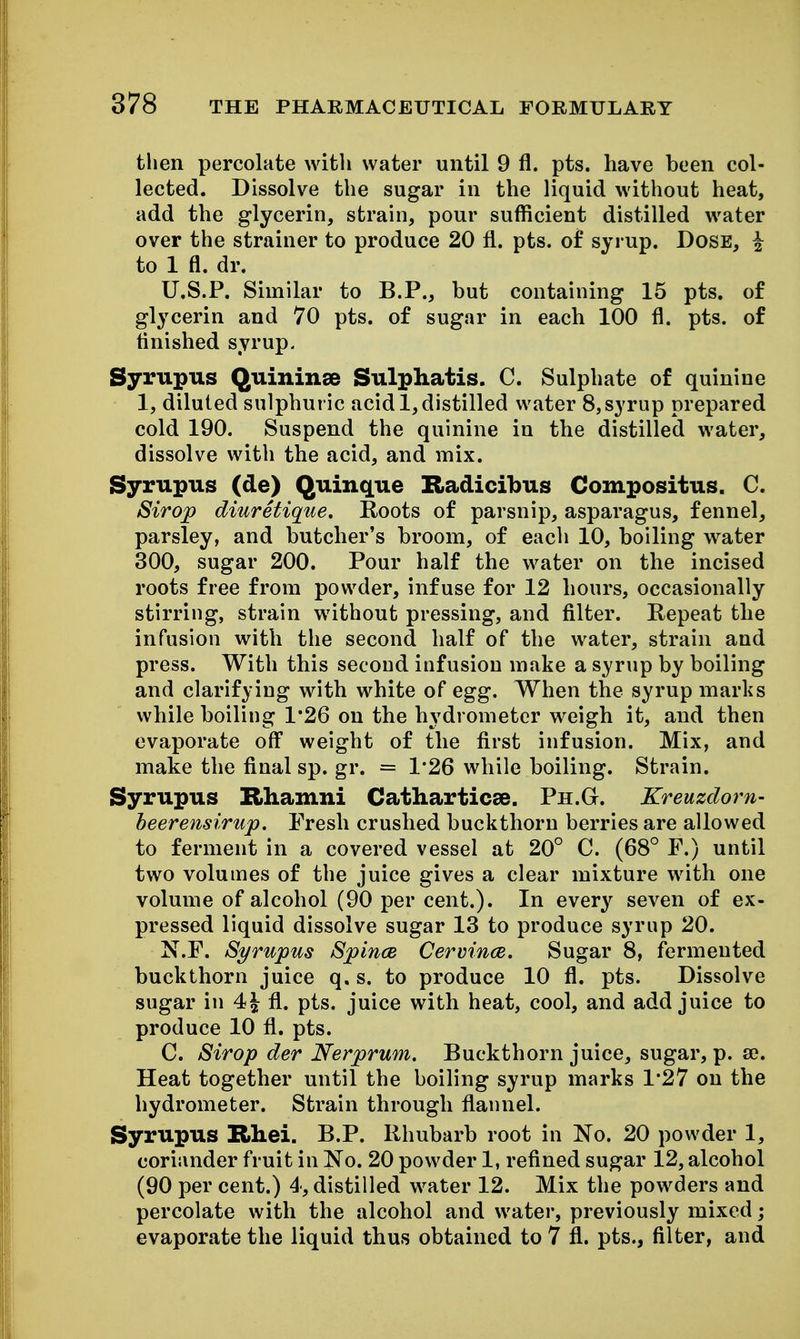 then percolate with water until 9 fl. pts. have been col- lected. Dissolve the sugar in the liquid without heat, add the glycerin, strain, pour sufficient distilled water over the strainer to produce 20 fl. pts. of syrup. Dose, ^ to 1 fl. dr. U.S.P. Similar to B.P., but containing 15 pts. of glycerin and 70 pts. of sugar in each 100 fl. pts. of flnished syrup, Syrupus Q^ininse Sulphatis. C. Sulphate of quinine 1, diluted sulphuric acid 1, distilled water 8,syrup prepared cold 190. Suspend the quinine in the distilled water, dissolve with the acid, and mix. Syrupus (de) Quinque Radicibus Compositus. C. Sirop diuretique. Roots of parsnip, asparagus, fennel, parsley, and butcher's broom, of each 10, boiling water 300, sugar 200. Pour half the water on the incised roots free from powder, infuse for 12 hours, occasionally stirring, strain without pressing, and fllter. Repeat the infusion with the second half of the water, strain and press. With this second infusion make a syrup by boiling and clarifying with white of egg. When the syrup marks while boiling 1*26 on the hydrometer weigh it, and then evaporate off weight of the first infusion. Mix, and make the final sp. gr. = 1*26 while boiling. Strain. Syrupus Rhamni Catharticse. Ph.G. Kreuzdorn- heerensirup. Fresh crushed buckthorn berries are allowed to ferment in a covered vessel at 20° C. (68° F.) until two volumes of the juice gives a clear mixture with one volume of alcohol (90 per cent.). In every seven of ex- pressed liquid dissolve sugar 13 to produce syrup 20. N.F. Syrupus Spince Cervince. Sugar 8, fermented buckthorn juice q. s. to produce 10 fl. pts. Dissolve sugar in 4^ fl. pts. juice with heat, cool, and add juice to produce 10 fl. pts. C. Sirop der Nerprum. Buckthorn juice, sugar, p. se. Heat together until the boiling syrup marks 1*27 on the hydrometer. Strain through flannel. Syrupus Rliei. B.P. Rhubarb root in No. 20 powder 1, coriander fruit in No. 20 powder 1, refined sugar 12, alcohol (90 per cent.) 4, distilled water 12. Mix the powders and percolate with the alcohol and water, previously mixed; evaporate the liquid thus obtained to 7 fl. pts., filter, and