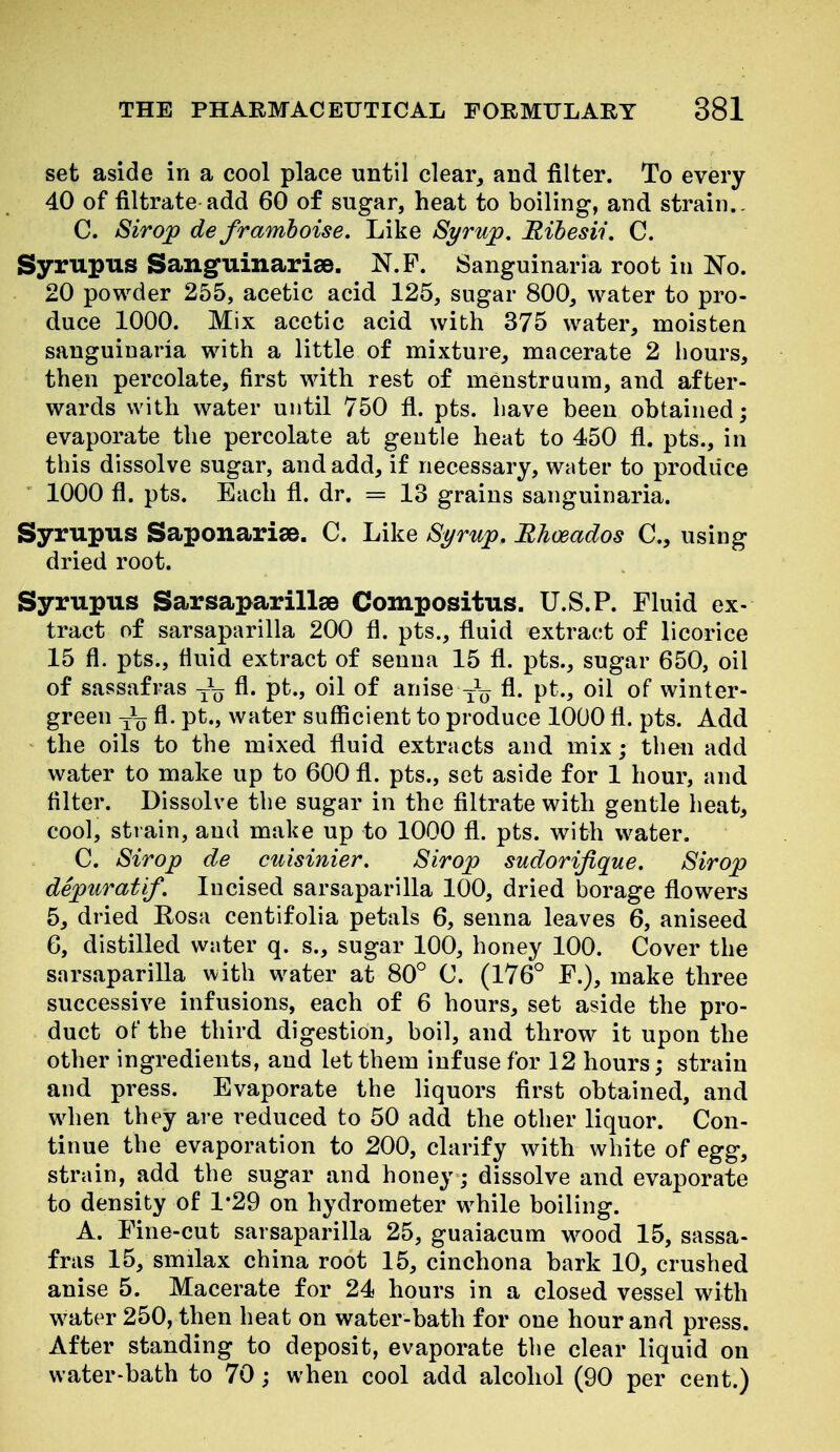 set aside in a cool place until clear, and filter. To every 40 of filtrate add 60 of sugar, heat to boiling, and strain., C. Sirop de framboise. Like Syrup. Bihesii. C. Syrupus Sanguinarise. N.F. Sanguinaria root in No. 20 powder 255, acetic acid 125, sugar 800, water to pro- duce 1000. Mix acetic acid wibh 375 water, moisten sanguinaria with a little of mixture, macerate 2 hours, then percolate, first with rest of menstruum, and after- wards with water until 750 fl. pts. have been obtained; evaporate the percolate at gentle heat to 450 fi. pts., in this dissolve sugar, and add, if necessary, water to produce 1000 fl. pts. Each fl. dr. = 13 grains sanguinaria. Syrupus Saponarise. C. Like Syrup. Rhceados C, using dried root. Syrupus Sarsaparillse Compositus. U.S.P. Fluid ex- tract of sarsaparilla 200 fi. pts., fluid extract of licorice 15 fl. pts., fluid extract of senna 15 fl. pts., sugar 650, oil of sassafras -^^ fl. pt., oil of anise fl. pt., oil of winter- green y\j fl. pt., water sufficient to produce 1000 fl. pts. Add the oils to the mixed fluid extracts and mix; then add water to make up to 600 fl. pts., set aside for 1 hour, and Alter. Dissolve the sugar in the filtrate with gentle heat, cool, strain, and make up to 1000 fl. pts. with water. C. Sirop de cuisinier. Sirop sudorifique. Sirop depuratif. Incised sarsaparilla 100, dried borage flowers 5, dried Rosa centifolia petals 6, senna leaves 6, aniseed 6, distilled water q. s., sugar 100, honey 100. Cover the sarsaparilla with water at 80° C. (176° F.), make three successive infusions, each of 6 hours, set aside the pro- duct of the third digestion, boil, and throw it upon the other ingredients, and let them infuse for 12 hours; strain and press. Evaporate the liquors first obtained, and when they are reduced to 50 add the other liquor. Con- tinue the evaporation to 200, clarify with white of egg, strain, add the sugar and honey; dissolve and evaporate to density of 1*29 on hydrometer while boiling. A. Fine-cut sarsaparilla 25, guaiacum wood 15, sassa- fras 15, smilax china root 15, cinchona bark 10, crushed anise 5. Macerate for 24 hours in a closed vessel with water 250, then heat on water-bath for one hour and press. After standing to deposit, evaporate the clear liquid on water-bath to 70; when cool add alcohol (90 per cent.)