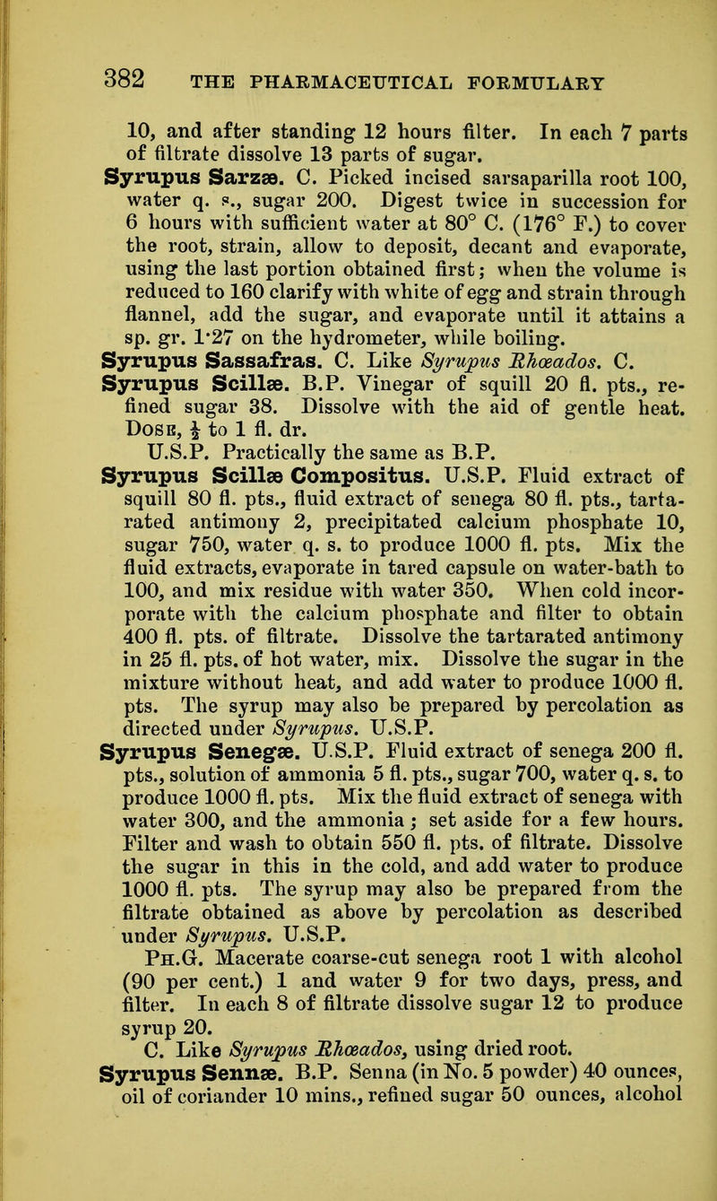 10, and after standing 12 hours filter. In each 7 parts of filtrate dissolve 13 parts of sugar. Syrupus Sarzse. C. Picked incised sarsaparilla root 100, water q. s., sugar 200. Digest twice in succession for 6 hours with sufficient water at 80° C. (176° F.) to cover the root, strain, allow to deposit, decant and evaporate, using the last portion obtained first; when the volume is reduced to 160 clarify with white of egg and strain through flannel, add the sugar, and evaporate until it attains a sp. gr. 1*27 on the hydrometer, while boiling. Syrupus Sassafras. C. Like Syrupus Mhoeados. C. Syrupus Scillse. B.P. Vinegar of squill 20 fl. pts., re- fined sugar 38. Dissolve with the aid of gentle heat. DoSB, i to 1 fl. dr. U.S.P. Practically the same as B.P. Syrupus Scillse Compositus. U.S.P. Fluid extract of squill 80 fl. pts., fluid extract of senega 80 fl. pts., tarta- rated antimony 2, precipitated calcium phosphate 10, sugar 750, water q. s. to produce 1000 fl. pts. Mix the fluid extracts, evaporate in tared capsule on water-bath to 100, and mix residue with water 350. When cold incor- porate with the calcium phosphate and filter to obtain 400 fl. pts. of filtrate. Dissolve the tartarated antimony in 25 fl. pts. of hot water, mix. Dissolve the sugar in the mixture without heat, and add water to produce 1000 fl. pts. The syrup may also be prepared by percolation as directed under Syrupus. U.S.P. Syrupus Senegse. U.S.P. Fluid extract of senega 200 fl. pts., solution of ammonia 5 fl. pts., sugar 700, water q. s. to produce 1000 fl. pts. Mix the fluid extract of senega with water 300, and the ammonia ; set aside for a few hours. Filter and wash to obtain 550 fl. pts. of filtrate. Dissolve the sugar in this in the cold, and add water to produce 1000 fl. pts. The syrup may also be prepared from the filtrate obtained as above by percolation as described under Syrupus, U.S.P. Ph.G. Macerate coarse-cut senega root 1 with alcohol (90 per cent.) 1 and water 9 for two days, press, and filter. In each 8 of filtrate dissolve sugar 12 to produce syrup 20. C. Like Syrupus Bhosados, using dried root. Syrupus Sennse. B.P. Senna (in No. 5 powder) 40 ounces, oil of coriander 10 mins., refined sugar 50 ounces, alcohol