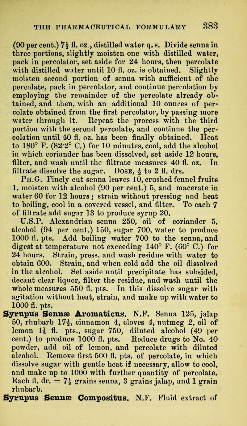(90 per cent.) 74 fl. oz , distilled water q. s. Divide senna in three portions, slightly moisten one with distilled water, pack in percolator, set aside for 24 hours, then percolate with distilled water until 10 fl. oz. is obtained. Slightly moisten second portion of senna with sufficient of the percolate, pack in percolator, and continue percolation by employing the remainder of the percolate already ob- tained, and then, with an additional 10 ounces of per- colate obtained from the first percolator, by passing more water through it. Repeat the process with the third portion with the second percolate, and continue the per- colation until 40 fl. oz. has been finally obtained. Heat to 180° F. (82-2° C.) for 10 minutes, cool, add the alcohol in which coriander has been dissolved, set aside 12 hours, filter, and wash until the filtrate measures 40 fl. oz. In filtrate dissolve the sugar. Dose, ^ to 2 fl. drs. Ph.G. Finely cut senna leaves 10, crushed fennel fruits 1, moisten with alcohol (90 per cent.) 5, and macerate in water 60 for 12 hours; strain without pressing and heat to boiling, cool in a covered vessel, and filter. To each 7 of filtrate add sugar 13 to produce syrup 20. U.S.P. Alexandrian senna 250, oil of coriander 5, alcohol (94 per cent.) 150, sugar 700, water to produce 1000 fl. pts. Add boiling water 700 to the senna, and digest at temperature not exceeding 140° F. (60^ C.) for 24 hours. Strain, press, and wash residue with water to obtain 600. Strain, and when cold add the oil dissolved in the alcohol. Set aside until precipitate has subsided, decant clear liquor, filter the residue, and wash until the whole measures 550 fl. pts. In this dissolve sugar with agitation without heat, strain, and make up with water to 1000 fl. pts. Syrupus Sennse Aromaticus. N.P. Senna 125, jalap 50, rhubarb l7i, cinnamon 4, cloves 4, nutmeg 2, oil of lemon 1^ fl. pts., sugar 750, diluted alcohol (49 per cent.) to produce 1000 fl. pts. Reduce drugs to No. 40 powder, add oil of lemon, and percolate with diluted alcohol. Remove first 500 fl. pts. of percolate, in which dissolve sugar with gentle heat if necessary, allow to cool, and make up to 1000 with further quantity of percolate. Each fl. dr. = 7i grains senna, 3 grains jalap, and 1 grain rhubarb. Syrupus Sennse Compositus. N.F. Fluid extract of