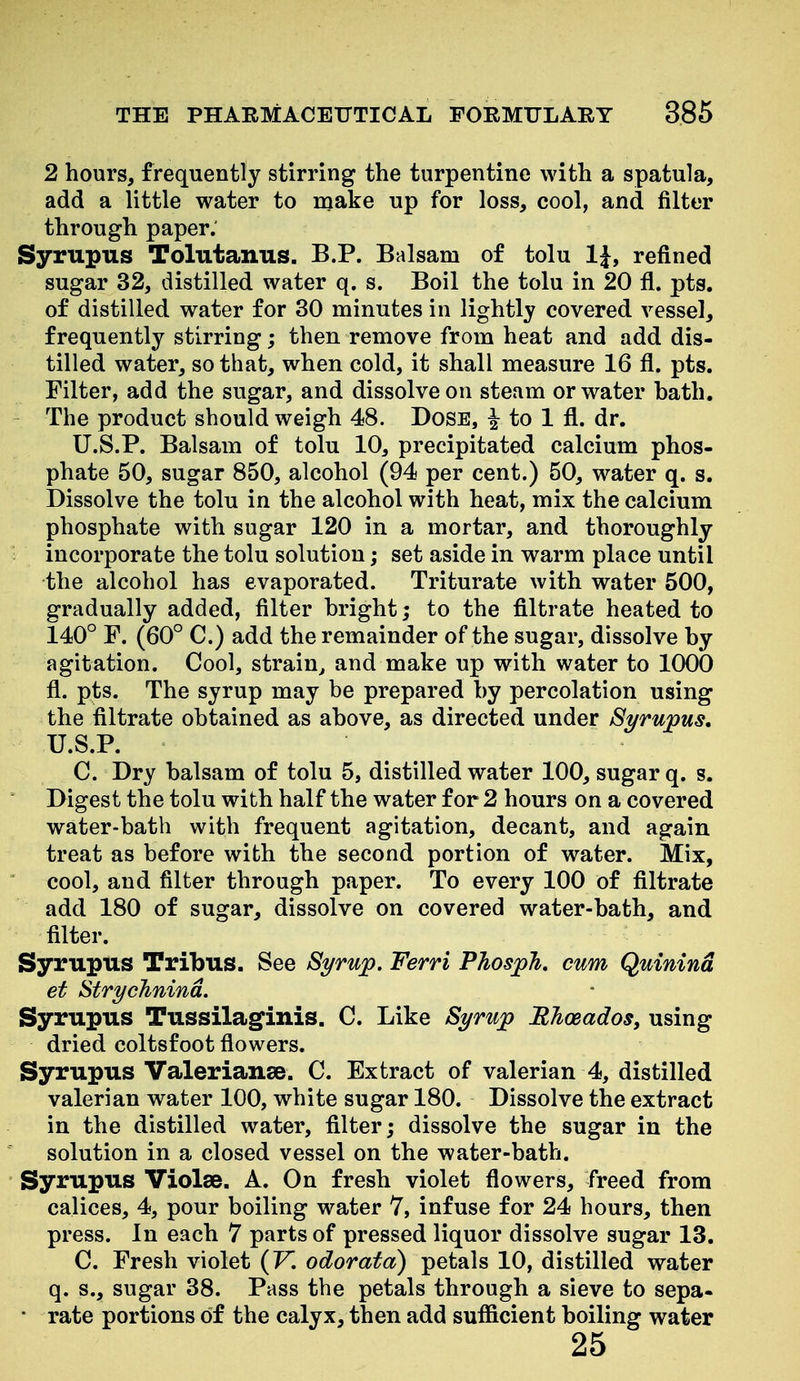 2 hours, frequently stirring the turpentine with a spatula, add a little water to make up for loss, cool, and filter through paper. Syrupus Tolutanus. B.P. Balsam of tolu IJ, refined sugar 32, distilled water q. s. Boil the tolu in 20 fl. pts. of distilled water for 30 minutes in lightly covered vessel, frequently stirring; then remove from heat and add dis- tilled water, so that, when cold, it shall measure 16 fl. pts. Filter, add the sugar, and dissolve on steam or water bath. The product should weigh 48. DoSE, i to 1 fl. dr. U.S.P. Balsam of tolu 10, precipitated calcium phos- phate 50, sugar 850, alcohol (94 per cent.) 50, water q. s. Dissolve the tolu in the alcohol with heat, mix the calcium phosphate with sugar 120 in a mortar, and thoroughly incorporate the tolu solution; set aside in warm place until the alcohol has evaporated. Triturate with water 500, gradually added, filter bright; to the filtrate heated to 140° F. (60° C.) add the remainder of the sugar, dissolve by agitation. Cool, strain^ and make up with water to 1000 fl. pts. The syrup may be prepared by percolation using the filtrate obtained as above, as directed under Syrupus, U.S.P. C. Dry balsam of tolu 5, distilled water 100, sugar q. s. ' Digest the tolu with half the water for 2 hours on a covered water-bath with frequent agitation, decant, and again treat as before with the second portion of water. Mix,  cool, and filter through paper. To every 100 of filtrate add 180 of sugar, dissolve on covered water-bath, and filter. Syrupus Tribus. See Syrup. Ferri Phosph. cum Quinind et Strychnind, Syrupus Tussilaginis. C. Like Syrup ETioeados, using dried coltsfoot flowers. Syrupus Valerianse. C. Extract of valerian 4, distilled valerian water 100, white sugar 180. Dissolve the extract in the distilled water, filter; dissolve the sugar in the solution in a closed vessel on the water-bath. Syrupus Violse. A. On fresh violet flowers, freed from calices, 4, pour boiling water 7, infuse for 24 hours, then press. In each 7 parts of pressed liquor dissolve sugar 13. C. Fresh violet (K odorata) petals 10, distilled water q. s., sugar 38. Pass the petals through a sieve to sepa- • rate portions of the calyx, then add sufficient boiling water 25