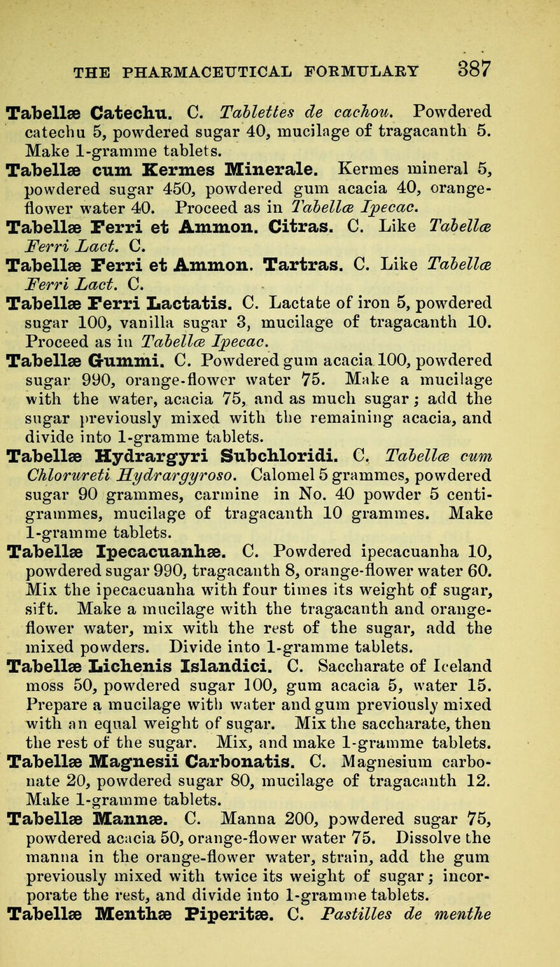 Tabellee Catecliu. C. Tablettes de cacJiou, Powdered catechu 5, powdered sugar 40, mucilage of tragacanth 5. Make 1-gramme tablets. Tabellse cum Kermes Minerale. Kermes mineral 5, powdered sugar 450, powdered gum acacia 40, orange- flower water 40. Proceed as in Tabellce. Ipecac. Tabellse Perri et Ammon. Citras. C. Like Tabellce Ferri Lact. C. Tabellse Perri et Ammon. Tartras. C. Like Tahellce Ferri Lact, C. Tabellse Perri Lactatis. C. Lactate of iron 5, powdered sugar 100, vanilla sugar 3, mucilage of tragacanth 10. Proceed as in Tahellce Ipecac. Tabellee G-ummi. C. Powdered gum acacia 100, powdered sugar 990, orange-flower water 75. Make a mucilage with the water, acacia 75, and as much sugar; add the sugar i)reviously mixed with the remaining acacia, and divide into 1-gramme tablets. Tabellse Hydrargyri SubcMoridi. C. Tahellce cum Chlorureti Kydrargyroso. Calomel 5 grammes, powdered sugar 90 grammes, carmine in No. 40 powder 5 centi- grammes, mucilage of tragacanth 10 grammes. Make 1-gramme tablets. Tabellae Ipecacuanhas. C. Powdered ipecacuanha 10, powdered sugar 990, tragacanth 8, orange-flower water 60. Mix the ipecacuanha with four times its weight of sugar, sift. Make a mucilage with the tragacanth and orange- flower water, mix with the rest of the sugar, add the mixed powders. Divide into 1-gramme tablets. Tabellse Lichenis Islandici. C. Saccharate of Iceland moss 50, powdered sugar 100, gum acacia 5, water 15. Prepare a mucilage with water and gum previously' mixed with an equal weight of sugar. Mix the saccharate, then the rest of the sugar. Mix, and make 1-gramme tablets. Tabellse Magnesii Carbonatis. C. Magnesium carbo- nate 20, powdered sugar 80, mucilage of tragacanth 12. Make 1-gramme tablets. Tabellse Mannse. C. Manna 200, powdered sugar 75, powdered acacia 50, orange-flower water 75. Dissolve the manna in the orange-flower water, strain, add the gum previously mixed with twice its weight of sugar; incor- porate the rest, and divide into 1-gramme tablets. Tabellae Menthse Fiperitse. C. Pastilles de menthe
