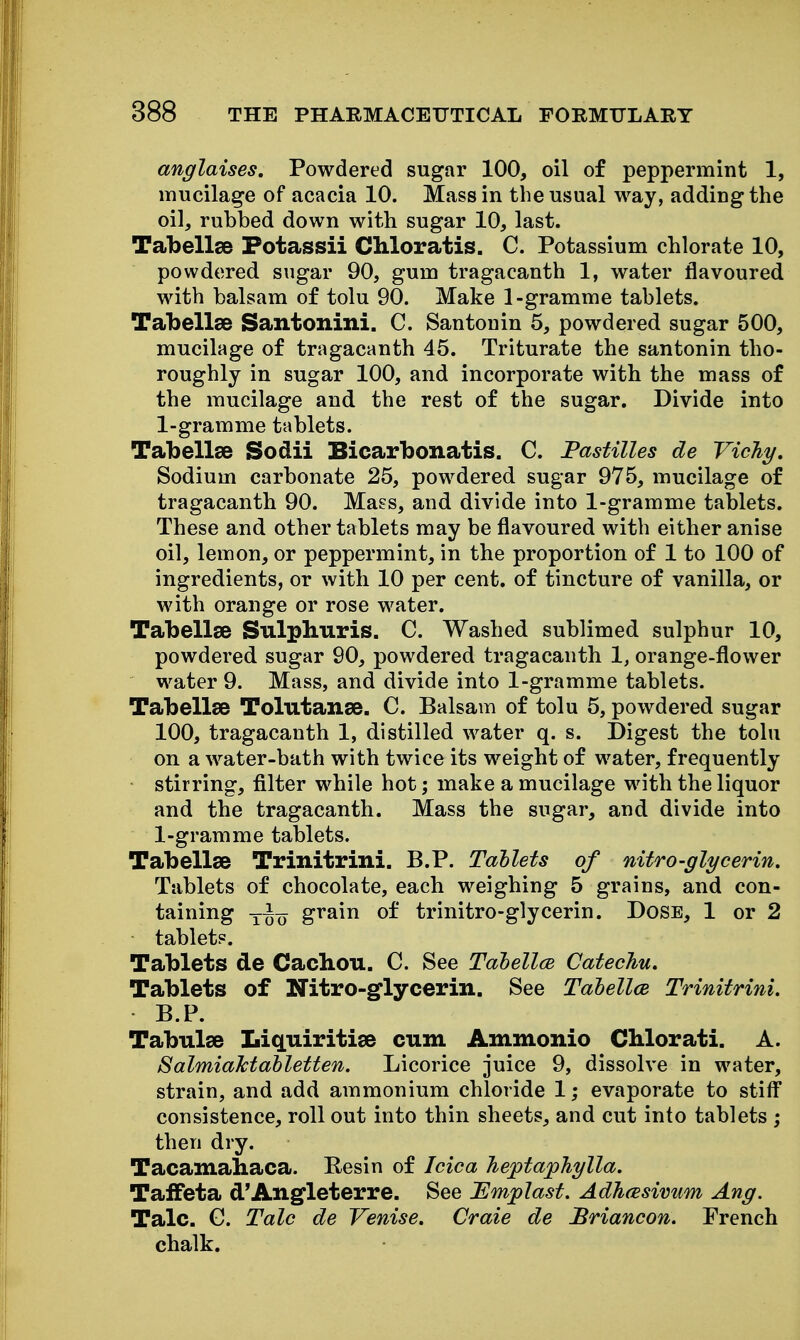anglaises. Powdered sugar 100, oil of peppermint 1, mucilage of acacia 10. Mass in the usual way, adding the oil, rubbed down with sugar 10, last. Tabellee Potassii Chloratis. C. Potassium chlorate 10, powdered sugar 90, gum tragacanth 1, water flavoured with balsam of tolu 90. Make 1-gramme tablets. Tabellae Santonini. C. Santonin 5, powdered sugar 500, mucilage of tragacanth 45. Triturate the santonin tho- roughly in sugar 100, and incorporate with the mass of the mucilage and the rest of the sugar. Divide into 1-gramme tablets. Tabellse Sodii Bicarbonatis. C. Pastilles de Vichy, Sodium carbonate 25, powdered sugar 975, mucilage of tragacanth 90. Mass, and divide into 1-gramme tablets. These and other tablets may be flavoured with either anise oil, lemon, or peppermint, in the proportion of 1 to 100 of ingredients, or with 10 per cent, of tincture of vanilla, or with orange or rose water. Tabellse Sulphuris. C. Washed sublimed sulphur 10, powdered sugar 90, powdered tragacanth 1, orange-flower water 9. Mass, and divide into 1-gramme tablets. Tabellse Tolutanse. C. Balsam of tolu 5, powdered sugar 100, tragacanth 1, distilled water q. s. Digest the tolu on a water-bath with twice its weight of water, frequently stirring, filter while hot; make a mucilage with the liquor and the tragacanth. Mass the sugar, and divide into 1-gramme tablets. Tabellse Trinitrini. B.P. Tablets of nitro-glycerin. Tablets of chocolate, each weighing 5 grains, and con- taining grain of trinitro-glycerin. Dose, 1 or 2 tablet?. Tablets de Cachou. C. See Tahellce Catechu, Tablets of Nitro-glycerin. See Tahellce Trinitrini, B.P. Tabulae Liquiritise cum Ammonio CMorati. A. SalmiaMahletten. Licorice juice 9, dissolve in water, strain, and add ammonium chloride 1; evaporate to stiff consistence, roll out into thin sheets, and cut into tablets ; then dry. Tacamahaca. Resin of Idea heptaphylla. Taffeta d'Angleterre. See JEmplast. Adhcesivum Ang. Talc. G. Talc de Venise, Craie de Briancon. French chalk.