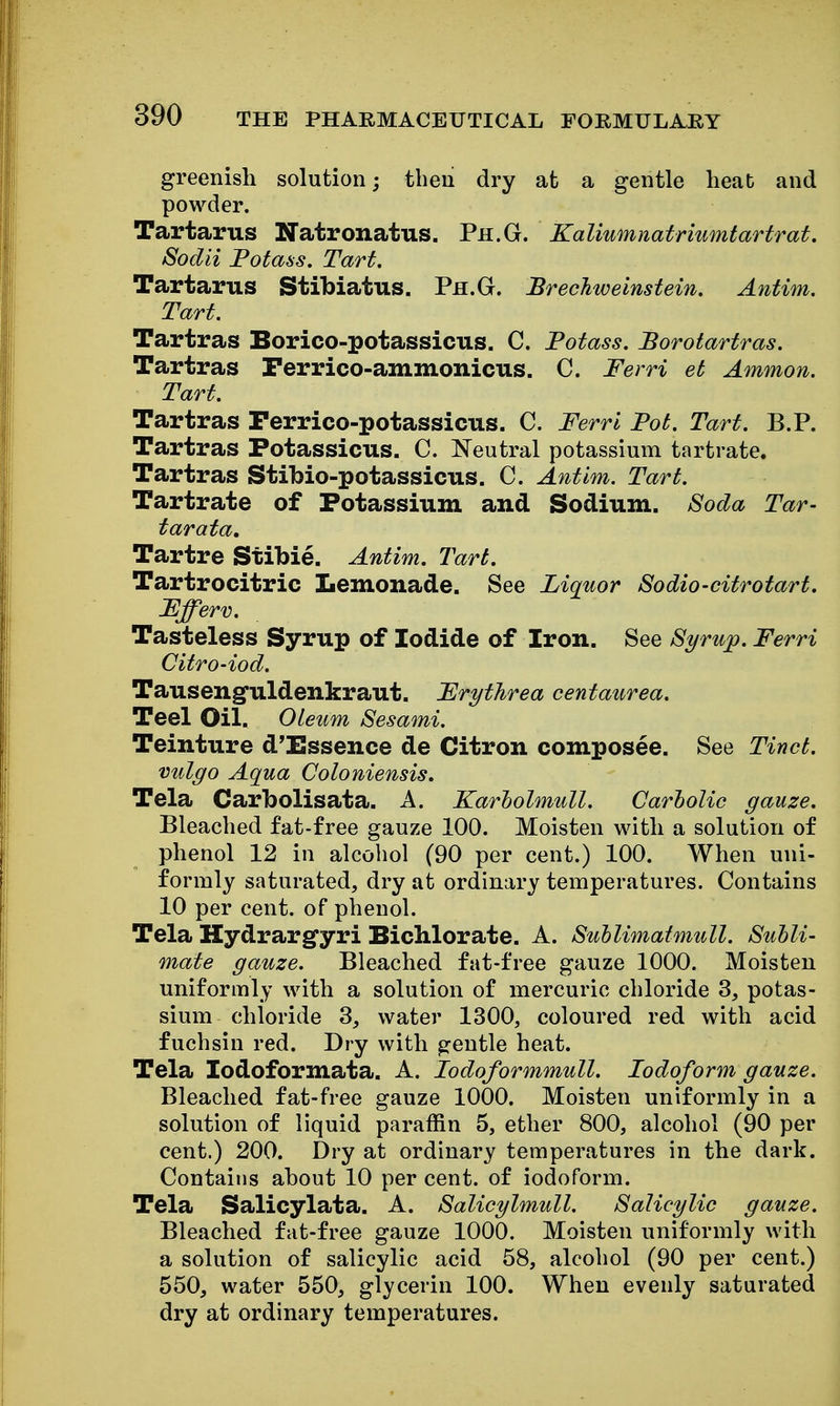 greenish solution; then dry at a gentle heat and powder. Tartarus Natronatus. Ph.G. Kaliumnatriumtartrat. Sodii Fotass. Tart. Tartarus Stibiatus. Ph.G. Brechweinstein. Antim. Tart. Tartras Borico-potassicus. C. Potass. Borotartras. Tartras Ferrico-ammonicus. C. Ferri eb Ammon. Tart. Tartras Ferrico-potassicus. C. Ferri Fob. Tart. B.P. Tartras Potassicus. C. Neutral potassium tartrate. Tartras Stibio-potassicus. C. Antim. Tarb. Tartrate of Potassium and Sodium. Soda Tar- tar at a, Tartre Stibie. Antim. Tart. Tartrocitric Lemonade. See Liquor Sodio-citrotart. Ffferv. Tasteless Syrup of Iodide of Iron. See Syrup. Ferri CitrO'iod. Tauseng-uldenkraut. Frythrea centaurea. Teel Oil. Oleum Sesami. Teinture d'Essence de Citron composee. See Tincb. vulgo Aqua Coloniensis. Tela Carbolisata. A. Karholmull. Carbolic gauze. Bleached fat-free gauze 100. Moisten with a solution of phenol 12 in alcohol (90 per cent.) 100. When uni- formly saturated, dry at ordinary temperatures. Contains 10 per cent, of phenol. Tela Hydrargfyri Bichlorate. A. Sullimatmull. Subli- mate gauze. Bleached fat-free gauze 1000. Moisten uniformly with a solution of mercuric chloride 3, potas- sium chloride 3, water 1300, coloured red with acid fuchsin red. Dry with gentle heat. Tela lodoformata. A. lodoformmull. Iodoform gauze. Bleached fat-free gauze 1000. Moisten uniformly in a solution of liquid paraffin 5, ether 800, alcohol (90 per cent.) 200. Dry at ordinary temperatures in the dark. Contains ahout 10 per cent, of iodoform. Tela Salicylata. A. Salicylmull. Salicylic gauze. Bleached fat-free gauze 1000. Moisten uniformly with a solution of salicylic acid 58, alcohol (90 per cent.) 550, water 550, glycerin 100. When evenly saturated dry at ordinary temperatures.