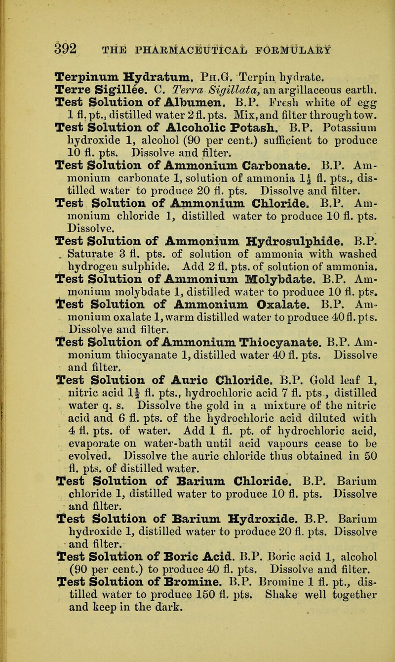 Terpinum Hydratum. Pii.G. Terpin hydrate. Terre Sigfillee. C. Terra /S'^9'^Zto«, an argillaceous earth. Test Solution of Albumen. B.P. Fresh white of egg 1 fl. pt., distilled water 2 fl. pts. Mix, and filter through tow. Test Solution of Alcoholic Fotasli. B.P. Potassium hydroxide 1, alcohol (90 per cent.) sufficient to produce 10 fl. pts. Dissolve and filter. Test Solution of Ammonium Carbonate. B.P. Am- monium carbonate 1, solution of ammonia fl. pts., dis- tilled water to produce 20 fl. pts. Dissolve and filter. Test Solution of Ammonium Cliloride. B.P. Am- monium chloride 1, distilled water to produce 10 fl. pts. Dissolve. Test Solution of Ammonium Hydrosulphide. B.P. . Saturate 3 fl. pts. of solution of ammonia with washed hydrogen sulphide. Add 2 fl. pts. of solution of ammonia. Test Solution of Ammonium Molybdate. B.P. Am- monium molybdate 1, distilled water to produce 10 fl. pts. Test Solution of Ammonium Oxalate. B.P. Am- monium oxalate 1, warm distilled water to produce 40 fl. pt s. Dissolve and filter. Test Solution of Ammonium TMocyanate. B.P. Am- monium thiocyanate 1, distilled water 40 fl. pts. Dissolve and filter. Test Solution of Auric Cliloride. B.P. Gold leaf 1, nitric acid 1| fl. pts., hydrochloric acid 7 fl. pts., distilled water q. s. Dissolve the gold in a mixture of the nitric acid and 6 fl. pts. of the hydrochloric acid diluted with 4 fl. pts. of water. Add 1 fl. pt. of hydrochloric acid, evaporate on water-bath until acid vapours cease to be evolved. Dissolve the auric chloride thus obtained in 50 fl. pts. of distilled water. Test Solution of Barium Chloride. B.P. Barium chloride 1, distilled water to produce 10 fl. pts. Dissolve and filter. Test Solution of Barium Hydroxide. B.P. Barium hydroxide 1, distilled water to produce 20 fl. pts. Dissolve and filter. Test Solution of Boric Acid. B.P. Boric acid 1, alcohol (90 per cent.) to produce 40 fl. pts. Dissolve and filter. Test Solution of Bromine. B.P. Bromine 1 fl. pt., dis- tilled w^ater to produce 150 fl. pts. Shake well together and keep in the dark.