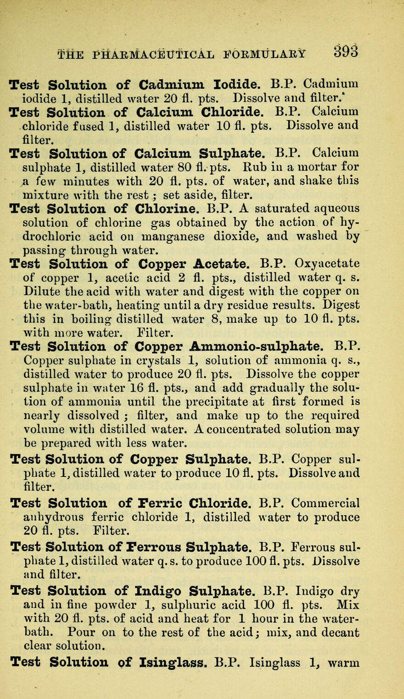 Test Solution of Cadmium Iodide, B.P. Cadmium iodide 1, distilled water 20 fl. pts. Dissolve and filter/ Test Solution of Calcium Chloride. B.P. Calcium chloride fused 1, distilled water 10 fl. pts. Dissolve and filter. Test Solution of Calcium Sulphate. B.P. Calcium sulphate 1, distilled water 80 fl. pts. Rub in a mortar for ja. few minutes with 20 fl. pts. of water, and shake this mixture with the rest; set aside, filter. Test Solution of Chlorine. B.P. A saturated aqueous solution of chlorine gas obtained by the action of hy- drochloric acid on manganese dioxide, and washed by passing through water. Test Solution of Copper Acetate. B.P. Oxyacetate of copper 1, acetic acid 2 fl. pts., distilled water q. s. Dilute the acid with water and digest with the copper on the water-bath, heating until a dry residue results. Digest this in boiling distilled water 8, make up to 10 fl. pts. with more water. Filter. Test Solution of Copper Ammonio-sulphate. B.P. Copper sulphate in crystals 1, solution of ammonia q. s., distilled water to produce 20 fl. pts. Dissolve the copper sulphate in water 16 fl. pts., and add gradually the solu- tion of ammonia until the precipitate at first formed is nearly dissolved ; filter, and make up to the required volume with distilled water. A concentrated solution may be prepared with less water. Test Solution of Copper Sulphate. B.P. Copper sul- phate 1, distilled water to produce 10 fl. pts. Dissolve and filter. Test Solution of Perric Chloride. B.P. Commercial anhydrous ferric chloride 1, distilled water to produce 20 fl. pts. Filter. Test Solution of Ferrous Sulphate. B.P. Ferrous sul- phate 1, distilled water q. s. to produce 100 fl. pts. Dissolve and filter. Test Solution of Indigfo Sulphate. B.P. Indigo dry and in fine powder 1, sulphuric acid 100 fl. pts. Mix with 20 fl. pts. of acid and heat for 1 hour in the water- bath. Pour on to the rest of the acid; mix, and decant clear solution. Test Solution pf Isinglass. B.P. Isinglass 1, warm
