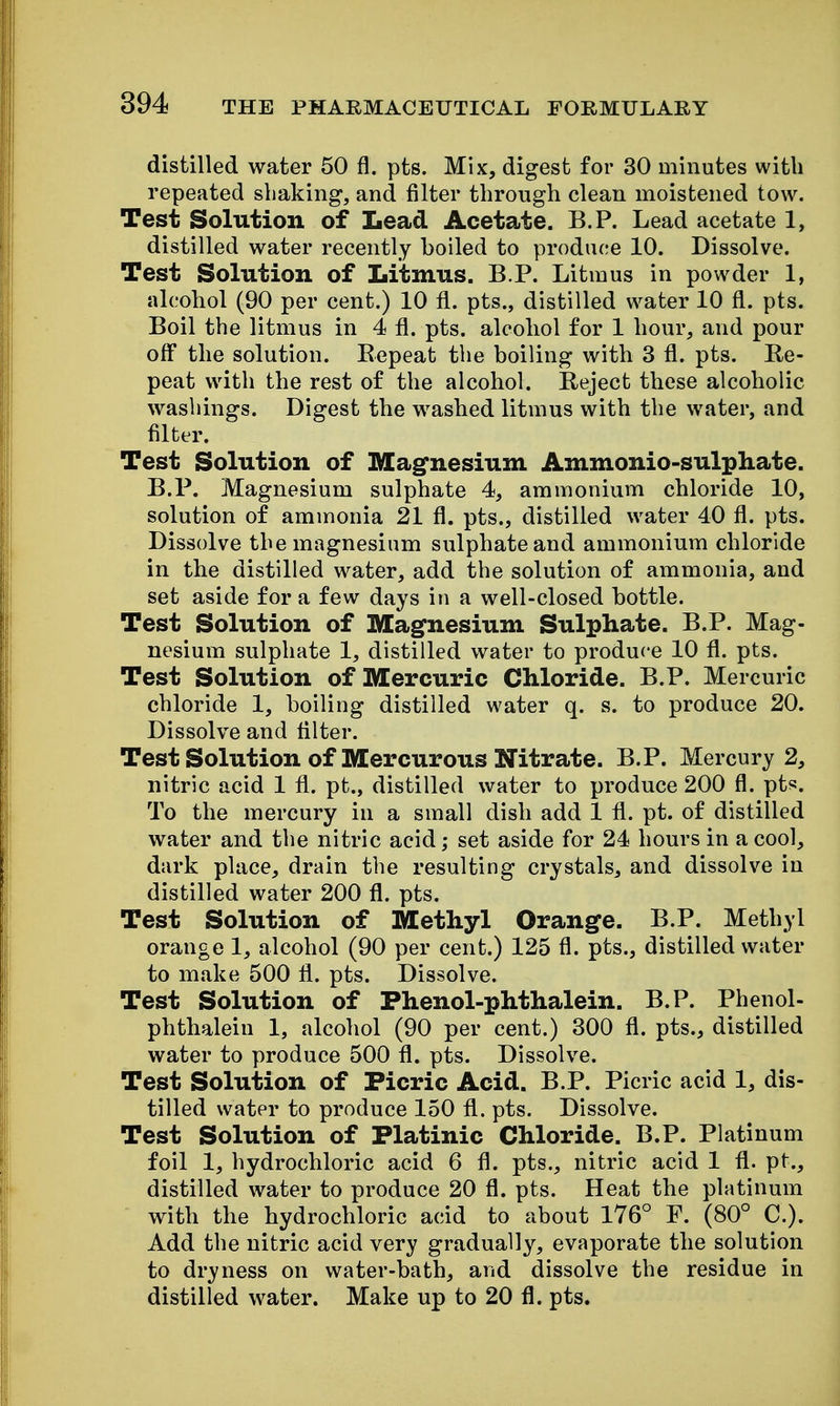 distilled water 50 fl. pts. Mix, digest for 30 minutes with repeated shaking, and filter through clean moistened tow. Test Solution of Lead Acetate. B.P. Lead acetate 1, distilled water recently boiled to produce 10. Dissolve. Test Solution of Litmus. B P. Litmus in powder 1, alcohol (90 per cent.) 10 fl. pts., distilled water 10 fl. pts. Boil the litmus in 4 fl. pts. alcohol for 1 hour, and pour off the solution. Repeat the boiling with 3 fl. pts. Re- peat with the rest of the alcohol. Reject these alcoholic washings. Digest the washed litmus with the water, and filter. Test Solution of Magfnesium Ammonio-sulphate. B.P. Magnesium sulphate 4, ammonium chloride 10, solution of ammonia 21 fl. pts., distilled water 40 fl. pts. Dissolve the magnesium sulphate and ammonium chloride in the distilled water, add the solution of ammonia, and set aside for a few days in a well-closed bottle. Test Solution of Magnesium Sulphate. B.P. Mag- nesium sulphate 1, distilled water to produce 10 fl. pts. Test Solution of Mercuric Chloride. B.P. Mercuric chloride 1, boiling distilled water q. s. to produce 20. Dissolve and Alter. Test Solution of Mercurous Nitrate. B.P. Mercury 2, nitric acid 1 fl. pt., distilled water to produce 200 fl. pts. To the mercury in a small dish add 1 fl. pt. of distilled water and the nitric acid; set aside for 24 hours in a cool, dark place, drain the resulting crystals, and dissolve in distilled water 200 fl. pts. Test Solution of Methyl Orange. B.P. Methyl orange 1, alcohol (90 per cent.) 125 fl. pts., distilled water to make 500 fl. pts. Dissolve. Test Solution of Phenol-phthalein. B.P. Phenol- phthaleiu 1, alcohol (90 per cent.) 300 fl. pts., distilled water to produce 500 fl. pts. Dissolve. Test Solution of Picric Acid. B.P. Picric acid 1, dis- tilled water to produce 150 fl. pts. Dissolve. Test Solution of Platinic Chloride. B.P. Platinum foil 1, hydrochloric acid 6 fl. pts., nitric acid 1 fl. pt., distilled water to produce 20 fl. pts. Heat the platinum with the hydrochloric acid to about 176° F. (80° C). Add the nitric acid very gradually, evaporate the solution to dryness on water-bath, and dissolve the residue in distilled water. Make up to 20 fl. pts.