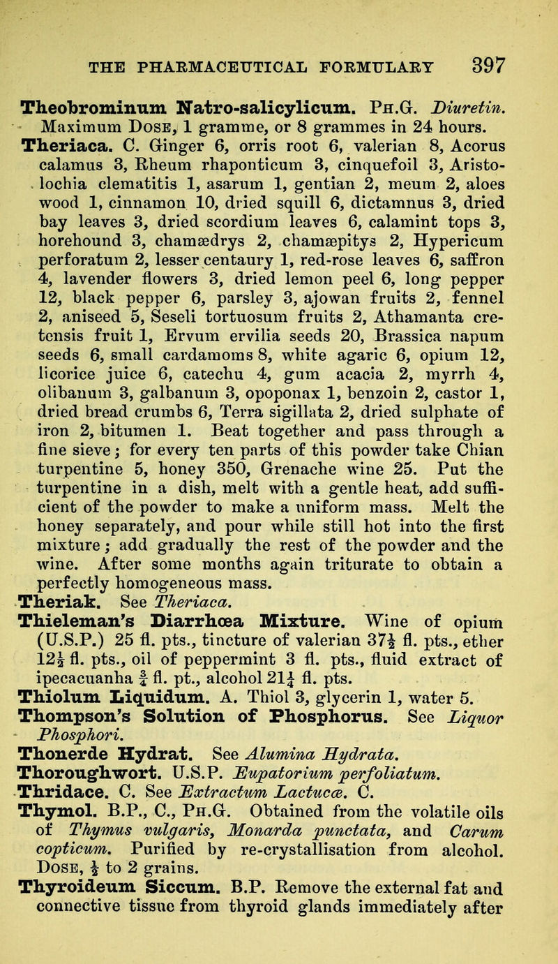 Theobrominum Natro-salicylicum. Ph.G. Diuretin. ' Maximum Dose, 1 gramme, or 8 grammes in 24 hours. Theriaca. C. Ginger 6, orris root 6, valerian 8, Acorus calamus 3, E-heum rhaponticum 3, cinquefoil 3, Aristo- . lochia clematitis 1, asarum 1, gentian 2, meum 2, aloes wood 1, cinnamon 10, dried squill 6, dictamnus 3, dried bay leaves 3, dried scordium leaves 6, calamint tops 3, horehound 3, chamsedrys 2, chamaepitys 2, Hypericum ; perforatum 2, lesser centaury 1, red-rose leaves 6, saffron 4, lavender flowers 3, dried lemon peel 6, long pepper 12, black pepper 6, parsley 3, ajowan fruits 2, fennel 2, aniseed 5, Seseli tortuosum fruits 2, Athamanta cre- tensis fruit 1, Ervum ervilia seeds 20, Brassica napum seeds 6, small cardamoms 8, white agaric 6, opium 12, licorice juice 6, catechu 4, gum acacia 2, myrrh 4, olibanum 3, galbanum 3, opoponax 1, benzoin 2, castor 1, dried bread crumbs 6, Terra sigillata 2, dried sulphate of iron 2, bitumen 1. Beat together and pass through a fine sieve; for every ten parts of this powder take Chian turpentine 5, honey 350, Grenache wine 25. Put the turpentine in a dish, melt with a gentle heat, add suffi- cient of the powder to make a uniform mass. Melt the honey separately, and pour while still hot into the first mixture; add gradually the rest of the powder and the wine. After some months again triturate to obtain a perfectly homogeneous mass. Theriak. See Theriaca. TMeleman's Diarrhoea Mixture. Wine of opium (U.S.P.) 25 fl. pts., tincture of valerian 37| fl. pts., ether 12^ fl. pts., oil of peppermint 3 fl. pts., fluid extract of ipecacuanha f fl. pt., alcohol 21J fl. pts. Thiolum Lic[uiduni. A. Thiol 3, glycerin 1, water 5. Thompson's Solution of Phosphorus. See Liquor Phosphori. Thonerde Hydrat. See Alumina Kydrata, Thorougfhwort. U.S.P. JEupatorium perfoliatum. Thridace. C. See 'Extractum LactuccB, C. Thymol. B.P., C, Ph.G. Obtained from the volatile oils of Thymus vulgarisy Monarda punctata, and Carum copticum. Purified by re-crystallisation from alcohol. Dose, ^ to 2 grains. Thyroideum Siccum. B.P. Remove the external fat and connective tissue from thyroid glands immediately after