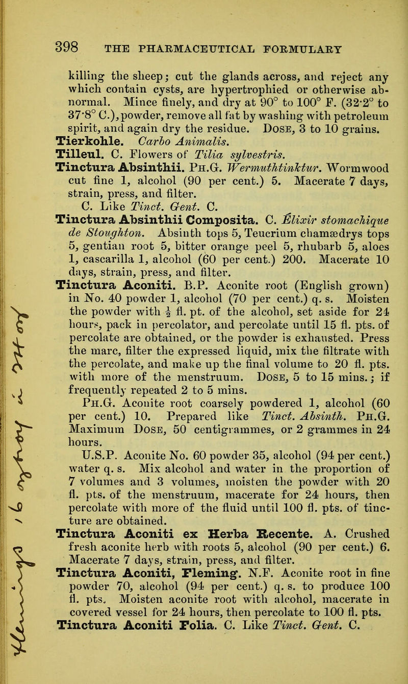 killing tlie sheep; cut the glands across, and reject any which contain cysts, are hypertrophied or otherwise ab- normal. Mince finely, and dry at 90° to 100° F. (32-2° to 378° C), powder, remove all fat by washing with petroleum spirit, and again dry the residue. Dose, 3 to 10 grains. Tierkohle. Carho Animalis. Tilleul. C. Flowers of Tilia sylvestris. Tinctura AbsintMi. Ph.G. WermutJitinlctur. Wormwood cut fine 1, alcohol (90 per cent.) 5. Macerate 7 days, strain, press, and filter. C. Like Tinct. Gent. C. Tinctura Absinthii Composita. C. Elixir stomachiqiie de Stoughton. Absinth tops 5, Teucrium chamsedrys tops 5, gentian root 5, bitter orange peel 5, rhubarb 5, aloes 1, cascarilla 1, alcohol (60 per cent.) 200. Macerate 10 days, strain, press, and filter. Tinctura Aconiti. B.P. Aconite root (English grown) in No. 40 powder 1, alcohol (70 per cent.) q. s. Moisten the powder with i fl. pt. of the alcohol, set aside for 24 hours, pack in percolator, and percolate until 15 fl. pts. of percolate are obtained, or the powder is exhausted. Press the marc, filter the expressed liquid, mix the filtrate with the percolate, and make up the final volume to 20 fi. pts. with more of the menstruum. Dose, 5 to 15 mins.; if frequently repeated 2 to 5 mins. Ph.G. Aconite root coarsely powdered 1, alcohol (60 per cent.) 10. Prepared like Tinct. Absinth, Ph.G. Maximum Dose, 50 centigrammes, or 2 grammes in 24 hours. U.S.P. Aconite No. 60 powder 35, alcohol (94 per cent.) w^ater q. s. Mix alcohol and water in the proportion of 7 volumes and 3 volumes, moisten the powder with 20 fl. pts. of the menstruum, macerate for 24 hours, then percolate with more of the fluid until 100 fl. pts. of tinc- ture are obtained. Tinctura Aconiti ex Herba Recente. A. Crushed fresh aconite herb vvith roots 5, alcohol (90 per cent.) 6. Macerate 7 days, strain, press, and filter. Tinctura Aconiti, Fleming. N.F. Aconite root in fine powder 70, alcohol (94 per cent.) q. s. to produce 100 fl. ptSo Moisten aconite root with alcohol, macerate in covered vessel for 24 hours, then percolate to 100 fl. pts. Tinctura Aconiti Folia. C. Like Tinct, Gent, C.