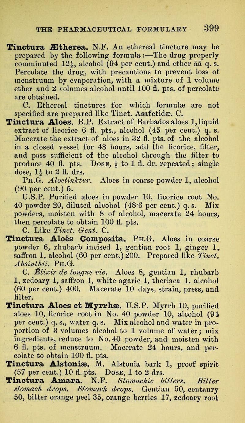 Tinctura iEtherea. N.F. An ethereal tincture may be prepared by the following formula :—The drug properly comminuted 12|, alcohol (94 per cent.) and ether aa q. s. Percolate the drug, with precautions to prevent loss of menstruum by evaporation, with a mixture of 1 volume ether and 2 volumes alcohol until 100 fl. pts. of percolate are obtained. C. Ethereal tinctures for which formulae are not specified are prepared like Tinct. Asafetidse. C. Tinctura Aloes. B.P. Extract of Barbados aloes 1, liquid extract of licorice 6 fl. pts., alcohol (45 per cent.) q. s. Macerate the extract of aloes in 32 fl. pts. of the alcohol in a closed vessel for 48 hours, add the licorice, filter, and pass sufficient of the alcohol through the filter to produce 40 fl. pts. Dose, | to 1 fl. dr. repeated; single dose, 1^ to 2 fl. drs. Ph.Gt. Aloetinktur. Aloes in coarse powder 1, alcohol (90 per cent.) 5. U.S.P. Purified aloes in powder 10, licorice root N^o. 40 powder 20, diluted alcohol (48'6 per cent.) q. s. Mix powders, moisten with 8 of alcohol, macerate 24 hours, then percolate to obtain 100 fl. pts. C. Like Tinct. Gent. C. Tinctura Aloes Composita. Ph.G. Aloes in coarse powder 6, rhubarb incised 1, gentian root 1, ginger 1, saffron 1, alcohol (60 per cent.) 200. Prepared like Tinct, Absinthii. Pn.G. C. Mlixir de longue vie. Aloes 8, gentian 1, rhubarb 1, zedoary 1, safiron 1, white agaric 1, theriaca 1, alcohol (60 per cent.) 400. Macerate 10 days, strain, press, and filter. Tinctura Aloes et Myrrhse. U.S.P. Myrrh 10, purified aloes 10, licorice root in No. 40 powder 10, alcohol (94 per cent.) q. s., water q. s. Mix alcohol and water in pro- portion of 8 volumes alcohol to 1 volume of water; mix ingredients, reduce to No. 40 powder, and moisten with 6 fl. pts. of menstruum. Macerate 24 hours, and per- colate to obtain 100 fl. pts. Tinctura Alstoniee. M. Alstonia bark 1, proof spirit (57 per cent.) 10 fl. pts. Dose, 1 to 2 drs. Tinctura Amara. N.F. Stomachic hitters. Bitter stomach drops. Stomach drops. Gentian 50, centaury 50, bitter orange peel 35, orange berries 17, zedoary root