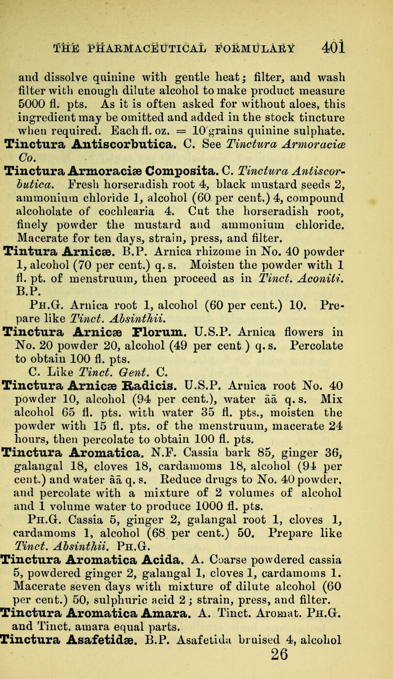 and dissolve quinine with gentle heat; filter, and wash filter with enough dilute alcohol to make product measure 5000 fl. pts. As it is often asked for without aloes, this ingredient may be omitted and added in the stock tincture when required. Each fl. oz. = 10 grains quinine sulphate. Tinctura Antiscorbutica. C. See Tinctura Armoracice Co. Tinctura ArmoraciaB Composita. C. Tinctura Antiscor- butica. Fresh horseradish root 4, black mustard seeds 2, ammonium chloride 1, alcohol (60, per cent.) 4, compound alcoholate of cochlearia 4. Cut the horseradish root, finely powder the mustard and ammonium chloride. Macerate for ten days, strain, press, and filter. Tintura Arnicee. B.P. Arnica rhizome in No. 40 powder 1, alcohol (70 per cent.) q. s. Moisten the powder with 1 fl. pt. of menstruum, then proceed as in Tinct. Aconili. B.P. Ph.G. Arnica root 1, alcohol (60 per cent.) 10. Pre- pare like Tinct. Absinthii. Tinctura Arnic^e Plorum. U.S.P. Arnica flowers in No. 20 powder 20, alcohol (49 per cent ) q.s. Percolate to obtain 100 fl. pts. C. Like Tinct. Gent. C. Tinctura Arnicse Radicis. U.S.P. Arnica root No. 40 powder 10, alcohol (94 per cent.), water aa q. s. Mix alcohol 65 fl. pts. with water 35 fl. pts., moisten the powder with 15 fl. pts. of the menstruum, macerate 24 hours, then percolate to obtain 100 fl. pts. Tinctura Aromatica. N.F. Cassia bark 85, ginger 36, galangal 18, cloves 18, cardamoms 18, alcohol (94 per cent.) and water aa q. s. Reduce drugs to No. 40 powder, and percolate with a mixture of 2 volumes of alcohol and 1 volume water to produce 1000 fl. pts. Ph.G. Cassia 5, ginger 2, galangal root 1, cloves 1, cardamoms 1, alcohol (68 per cent.) 50. Prepare like Tinct. Absinthii. Ph.G. Tinctura Aromatica Acida. A. Coarse powdered cassia 5, powdered ginger 2, galangal 1, cloves 1, cardamoms 1. Macerate seven days with mixture of dilute alcohol (60 per €ent.) 50, sulphuric acid 2; strain, press, and filter. Tinctura Aromatica Amara. A. Tinct. Aromat. Ph.G. and Tinct. amara equal parts. Tinctura Asafetidse. B.P. Asafetida bruised 4, alcohol 26