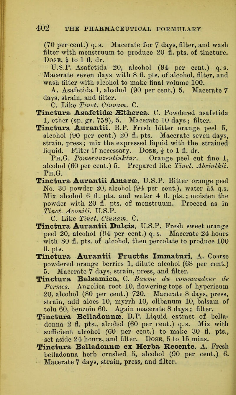 (70 per cent.) q. s. Macerate for 7 days, filter, and wash filter with menstruum to produce 20 fl. pts. of tincture. Dose, ^ to 1 fl. dr. U.S.P. Asafetida 20, alcohol (94 per cent.) q. s. Macerate seven days with 8 fl. pts. of alcohol, filter, and wash filter with alcohol to make final volume 100. A. Asafetida 1, alcohol (90 per cent.) 5. Macerate 7 days, strain, and filter. C. Like Tinct. Cinnam. C. Tinctura Asafetidse iEtherea. C. Powdered asafetida 1, ether (sp. gr. 758), 5. Macerate 10 days; filter. Tinctura Aurantii. B.P. Fresh hitter orange peel 5, alcohol (90 per cent.) 20 fl. pts. Macerate seven days, strain, press; mix the expressed liquid with the strained liquid. Filter if necessary. DoSB, i to 1 fl. dr. Ph.G. PomeranzentinMur. Orange peel cut fine 1, alcohol (60 per cent.) 5. Prepared like Tinct. Ahsinthii. Ph.G. Tinctura Aurantii Amarse. U.S.P. Bitter orange peel No. 30 powder 20, alcohol (94 per cent.), water aa q.s. Mix alcohol 6 fl. pts. and w^ater 4 fl. pts. ; moisten the powder with 20 fl. pts. of menstruum. Proceed as in Tinct. Aconiti. U.S.P. C. Like Tinct. Cinnam. C. Tinctura Aurantii Dulcis. U.S. P. Fresh sweet orange peel 20, alcohol (94 per cent.) q. s. Macerate 24 hours w^ith 80 fl. pts. of alcohol, then percolate to produce 100 fl. pts. Tinctura Aurantii Pructus Immaturi. A. Coarse powdered orange berries 1, dilute alcohol (68 per cent.) 5. Macerate 7 days, strain, press, and filter. Tinctura Balsamica. C. Baume du commandeur de Permes. Ancrelica root 10, flowering tops of hypericum 20, alcohol (80 per cent.) 720. Macerate 8 days, press, strain, add aloes 10, myrrh 10, olibanum 10, halsam of tolu 60, benzoin 60. Again macerate 8 days ; filter. Tinctura Belladonnse. B.P. Liquid extract of bella- donna 2 fl. pts., alcohol (60 per cent.) q. s. Mix with sufficient alcohol (60 per cent.) to make 30 fl. pts., set aside 24 hours, and filter. Dose, 5 to 15 mins. Tinctura Belladonnse ex Herba Hecente. A. Fresh helladonna herb crushed 5, alcohol (90 per cent.) 6. Macerate 7 days, strain, press, and filter.