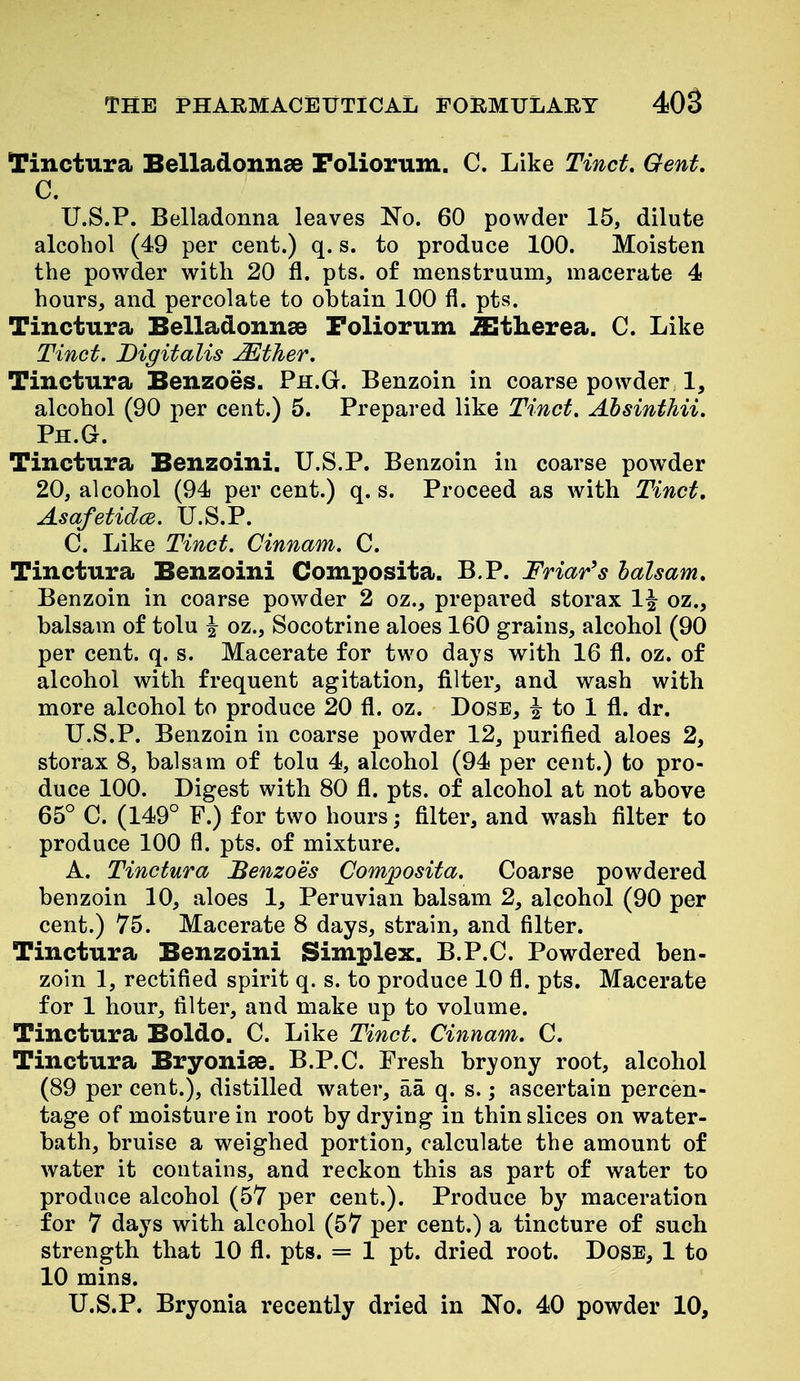 Tinctura Belladonnse Foliorum. C. Like Tinct, Gent, C. U.S.P. Belladonna leaves No. 60 powder 15, dilute alcohol (49 per cent.) q. s. to produce 100. Moisten the powder with 20 fl. pts. of menstruum, macerate 4 hours, and percolate to obtain 100 fi. pts. Tinctura Belladonnae Foliorum ^tlierea. C. Like Tinct. Digitalis JEther. Tinctura Benzoes. Ph.G. Benzoin in coarse powder 1, alcohol (90 per cent.) 6. Prepared like Tinct, Absinthii. Ph.G. Tinctura Benzoini. U.S.P. Benzoin in coarse powder 20, alcohol (94 per cent.) q. s. Proceed as with Tinct, Asafetidce. U.S.P. C. Like Tinct. Cinnam. C. Tinctura Benzoini Composita. B.P. Friar's balsam. Benzoin in coarse powder 2 oz., prepared storax 1^ oz., balsam of tolu ^ oz., Socotrine aloes 160 grains, alcohol (90 per cent. q. s. Macerate for two days with 16 fl. oz. of alcohol with frequent agitation, filter, and wash with more alcohol to produce 20 fl. oz. Dose, | to 1 fl. dr. U.S.P. Benzoin in coarse powder 12, purified aloes 2, storax 8, balsam of tolu 4, alcohol (94 per cent.) to pro- duce 100. Digest with 80 fl. pts. of alcohol at not above 65° C. (149° F.) for two hours; filter, and w^ash filter to produce 100 fl. pts. of mixture. A. Tinctura Benzoes Composita. Coarse powdered benzoin 10, aloes 1, Peruvian balsam 2, alcohol (90 per cent.) 75. Macerate 8 days, strain, and filter. Tinctura Benzoini Simplex. B.P.C. Powdered ben- zoin 1, rectified spirit q. s. to produce 10 fl. pts. Macerate for 1 hour, filter, and make up to volume. Tinctura Boldo. C. Like Tinct. Cinnam. C. Tinctura Bryonise. B.P.C. Fresh bryony root, alcohol (89 per cent.), distilled water, aa q. s.; ascertain percen- tage of moisture in root by drying in thin slices on water- bath, bruise a weighed portion, calculate the amount of water it contains, and reckon this as part of water to produce alcohol (57 per cent.). Produce by maceration for 7 days with alcohol (57 per cent.) a tincture of such strength that 10 fl. pts. = 1 pt. dried root. Dose, 1 to 10 mins. U.S.P. Bryonia recently dried in No. 40 powder 10,