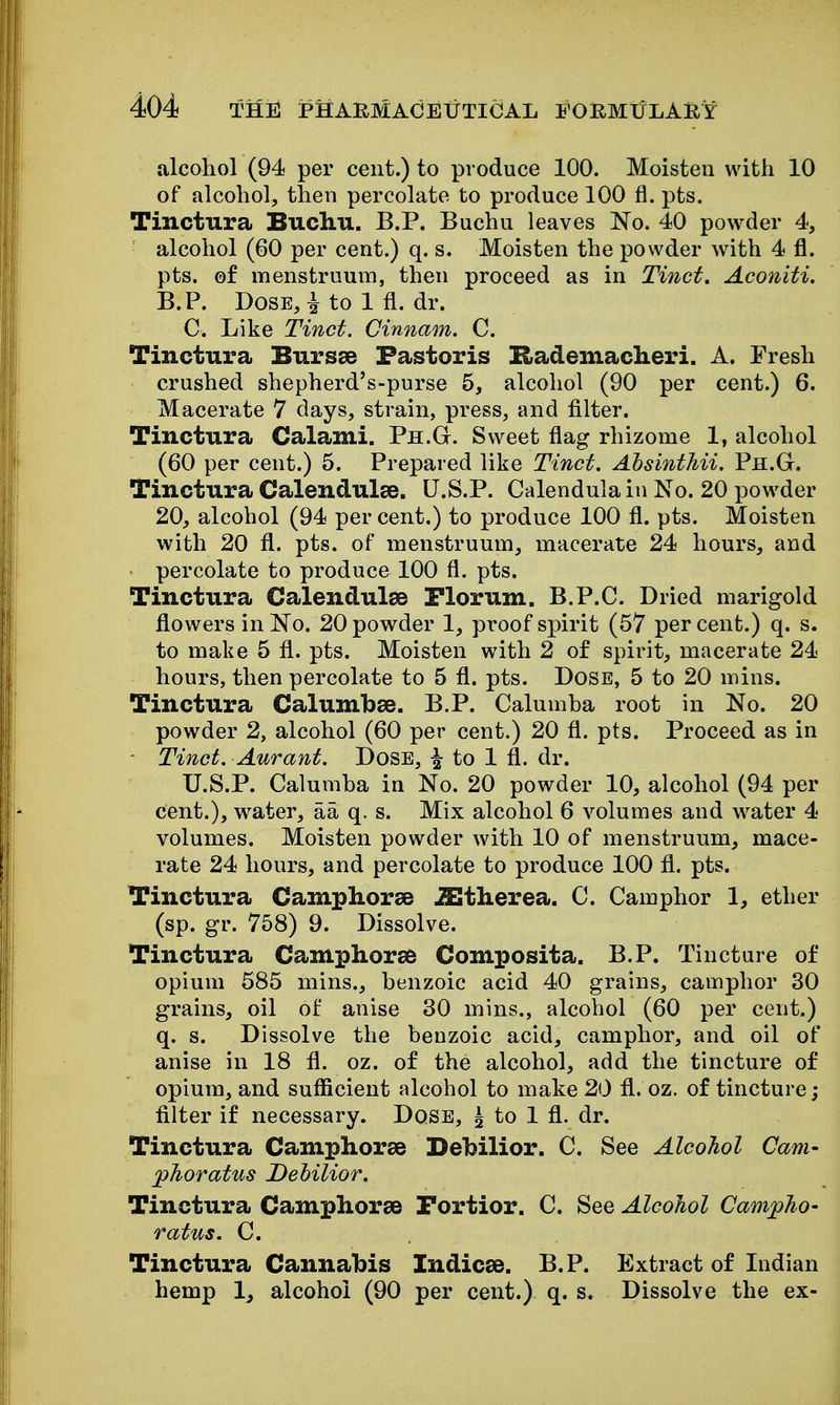 alcohol (94 per cent.) to produce 100. Moisten with 10 of alcohol, then percolate to produce 100 fl. pts. Tinctura Buchu. B.P. Buchu leaves No. 40 powder 4, alcohol (60 per cent.) q. s. Moisten the powder with 4 fl. pts. of menstruum, then proceed as in Tinct, Aconiti. B.P. Dose, i to 1 fl. dr. C. Like Tinct. Cinnam. C. Tinctura Bursas Pastoris Rademacheri. A. Fresh crushed shepherd's-purse 5, alcohol (90 per cent.) 6. Macerate 7 days, strain, press, and filter. Tinctura Calami. Ph.G. Sweet flag rhizome 1, alcohol (60 per cent.) 6. Prepared like Tinct. AhsintMi. Ph.G. Tinctura Calendulae. U.S.P. Calendula in No. 20 powder 20, alcohol (94 per cent.) to produce 100 fl. pts. Moisten with 20 fl. pts. of menstruum, macerate 24 hours, and percolate to produce 100 fl. pts. Tinctura CalendulSB Plorum. B.P.C. Dried marigold flowers in No. 20 powder 1, proof spirit (57 per cent.) q. s. to make 5 fl. pts. Moisten with 2 of spirit, macerate 24 hours, then percolate to 5 fl. pts. Dose, 5 to 20 mins. Tinctura Calumbse. B.P. Calumha root in No. 20 powder 2, alcohol (60 per cent.) 20 fl. pts. Proceed as in - Tinct. Aurant. DosE, ^ to 1 fl. dr. U.S.P. Calumha in No. 20 powder 10, alcohol (94 per cent.), water, aa q. s. Mix alcohol 6 volumes and water 4 volumes. Moisten powder with 10 of menstruum, mace- rate 24 hours, and percolate to produce 100 fl. pts. Tinctura Camphor^e iEtherea. C. Camphor 1, ether (sp. gr. 758) 9. Dissolve. Tinctura Camphorae Composita. B.P. Tincture of opium 585 mins., benzoic acid 40 grains, camphor 30 grains, oil of anise 30 mins., alcohol (60 per cent.) q. s. Dissolve the benzoic acid, camphor, and oil of anise in 18 fl. oz. of the alcohol, add the tincture of opium, and sufficient alcohol to make 20 fl. oz. of tincture; filter if necessary. Dqse, | to 1 fl. dr. Tinctura Camphorae Bebilior. C. See Alcohol Cam- phoratus Dehilior. Tinctura Camphorae Fortior. C. See Alcohol Camj^ho- ratus. C. Tinctura Cannabis Indices. B.P. Extract of Indian hemp Ij alcohol (90 per cent.) q. s. Dissolve the ex-