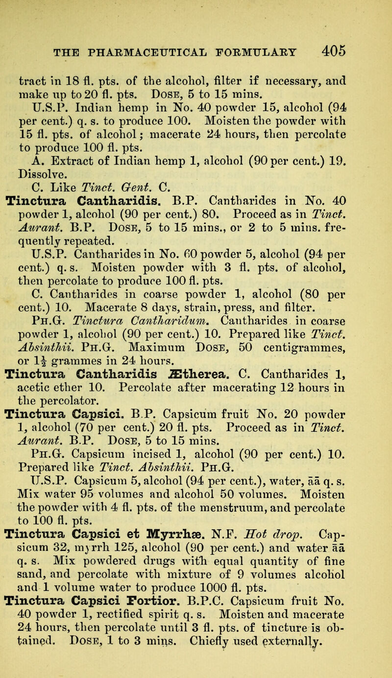 tract in 18 fl. pts. of the alcohol, filter if necessary, and make up to 20 fl. pts. Dose, 5 to 15 mins. U.S.P. Indian hemp in No. 40 powder 15, alcohol (94 per cent.) q. s. to produce 100. Moisten the powder with 15 fl. pts. of alcohol; macerate 24 hours, then percolate to produce 100 fl. pts. A. Extract of Indian hemp 1, alcohol (90 per cent.) 19. Dissolve. C. Like Tinct. Gent. C. Tinctura Cantharidis. B.P. Cantharides in No. 40 powder 1, alcohol (90 per cent.) 80. Proceed as in Tinct. Aurant. B.P. Dose, 5 to 15 mins., or 2 to 5 mins. fre- quently repeated. U.S.P. Cantharides in No. fiO powder 5, alcohol (94 per cent.) q. s. Moisten powder with 3 fl. pts. of alcohol, then percolate to produce 100 fl. pts. C. Cantharides in coarse powder 1, alcohol (80 per cent.) 10. Macerate 8 days, strain, press, and filter. Ph.Gt. Tinctura Cantharidum. Cantharides in coarse powder 1, alcohol (90 per cent.) 10. Prepared like Tinct, Ahsinthii. Ph.G. Maximum DoSE, 50 centigrammes, or 1^ grammes in 24 hours. Tinctura Cantharidis iEtlierea. C. Cantharides 1, acetic ether 10. Percolate after macerating 12 hours in the percolator. Tinctura Capsici. B P. Capsicum fruit No. 20 powder 1, alcohol (70 per cent.) 20 fl. pts. Proceed as in Tinct. Aurant. B.P. Dose, 5 to 15 mins. Ph.G. Capsicum incised 1, alcohol (90 per cent.) 10. Prepared like Tinct. Ahsinthii. Ph.G. U.S.P. Capsicum 5, alcohol (94 per cent.), water, aa q. s. Mix water 95 volumes and alcohol 50 volumes. Moisten the powder with 4 fl. pts. of the menstruum, and percolate to 100 fl. pts. Tinctura Capsici et Myrrhse. N.P. Sot drop. Cap- sicum 32, myrrh 125, alcohol (90 per cent.) and water aa q. s. Mix powdered drugs with equal quantity of fine sand, and percolate with mixture of 9 volumes alcohol and 1 volume water to produce 1000 fl. pts. Tinctura Capsici Portior. B.P.C. Capsicum fruit No. 40 powder 1, rectified spirit q. s. Moisten and macerate 24 hours, then percolate until 3 fl. pts. of tincture is ob- tained. Dose, 1 to 3 mir^s. Chiefly used externally.