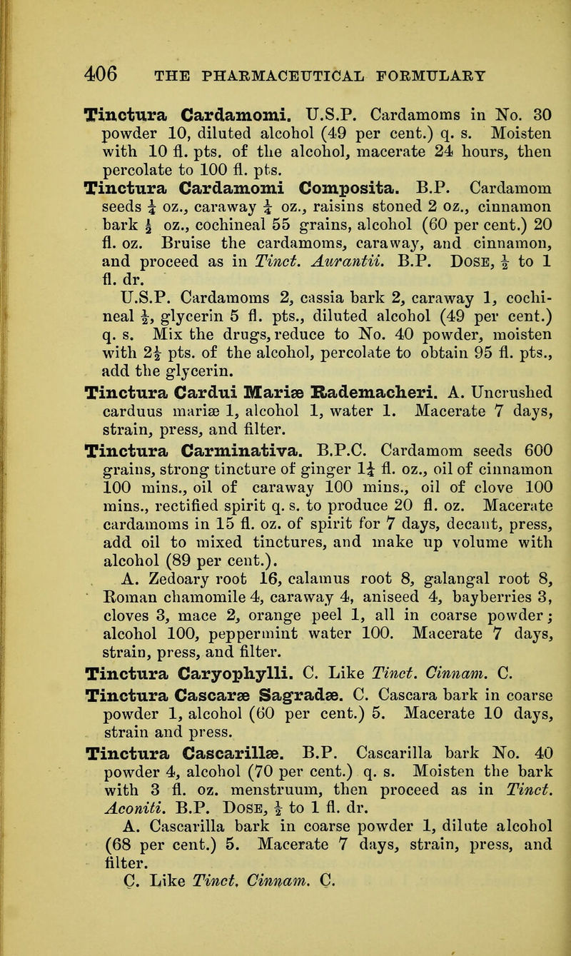 Tinctura Cardamomi. U.S.P. Cardamoms in No. 30 powder 10, diluted alcohol (49 per cent.) q. s. Moisten with 10 fl. pts. of the alcohol, macerate 24 hours, then percolate to 100 fl. pts. Tinctura Cardamomi Composita. B.P. Cardamom seeds i oz., caraway i oz., raisins stoned 2 oz., cinnamon . hark ^ oz., cochineal 55 grains, alcohol (60 per cent.) 20 fl. oz. Bruise the cardamoms, caraway, and cinnamon, and proceed as in Tinct. Aurantii. B.P. Dose, i to 1 fl. dr. U.S.P. Cardamoms 2, cassia bark 2, caraway 1, cochi- neal \y glycerin 5 fl. pts., diluted alcohol (49 per cent.) q. s. Mix the drugs, reduce to No. 40 powder, moisten with 2^ pts. of the alcohol, percolate to obtain 95 fl. pts., add the glycerin. Tinctura Cardui Marise Rademacheri. A. Uncrushed carduus marise 1, alcohol 1, water 1. Macerate 7 days, strain, press, and filter. Tinctura Carminativa. B.P.C. Cardamom seeds 600 grains, strong tincture of ginger 1^ fl. oz., oil of cinnamon 100 mins., oil of caraway 100 mins., oil of clove 100 mins., rectified spirit q. s. to produce 20 fl. oz. Macerate cardamoms in 15 fl. oz. of spirit for 7 days, decant, press, add oil to mixed tinctures, and make up volume with alcohol (89 per cent.). A. Zedoary root 16, calamus root 8, galangal root 8, Roman chamomile 4, caraway 4, aniseed 4, bayberries 3, cloves 3, mace 2, orange peel 1, all in coarse powder; alcohol 100, peppermint water 100. Macerate 7 days, strain, press, and filter. Tinctura Caryopliylli. C. Like Tinct. Cinnam. C. Tinctura Cascarsa Sagradse. C. Cascara bark in coarse powder 1, alcohol (60 per cent.) 5. Macerate 10 days, strain and press. Tinctura Cascarillse. B.P. Cascarilla bark No. 40 powder 4, alcohol (70 per cent.) q. s. Moisten the bark with 3 fl. oz. menstruum, then proceed as in Tinct. Aconiti. B.P. Dose, ^ to 1 fl. dr. A. Cascarilla bark in coarse powder 1, dilute alcohol (68 per cent.) 5. Macerate 7 days, strain, press, and filter. C. Like Tinct. Cinnam. C.