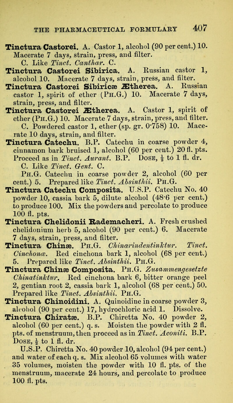 Tinctura Castorei. A. Castor 1, alcohol (90 per cent.) 10. Macerate 7 days, strain, press, and filter. C. Like Tinct. CantJiar. C. Tinctura Castorei Sibirica. A. Russian castor 1, alcohol 10. Macerate 7 days, strain, press, and filter. Tinctura Castorei Sibiricse JEtherea. A. Russian castor 1, spirit of ether (Ph.G.) 10. Macerate 7 days, strain, press, and filter, Tinctura Castorei JEtherea. A. Castor 1, spirit of ether (Ph.G.) 10. Macerate 7 days, strain, press, and filter. C. Powdered castor 1, ether (sp. gr. 0-758) 10. Mace- rate 10 days, strain, and filter. Tinctura Catechu. B.P. Catechu in coarse powder 4, cinnamon bark bruised 1, alcohol (60 per cent.) 20 fi. pts. Proceed as in Tinct. Aurant. B.P. Dose, ^ to 1 fi. dr. C. Like Tinct. Gent. C. Ph.G-. Catechu in coarse powder 2, alcohol (60 per cent.) 5. Prepared like Tinct. Ahsinthii. Ph.G. Tinctura Catechu Composita. U.S.P. Catechu Ko. 40 powder 10, cassia bark 5, dilute alcohol (48*6 per cent.) to produce 100. Mix the powders and percolate to produce 100 fl. pts. Tinctura Chelidonii Rademacheri. A. Fresh crushed chelidonium herb 5, alcohol (90 per cent.) 6. Macerate 7 days, strain, press, and filter. Tinctura Chinse. Ph.G. CMnarindentinlctur. Tinct. Cinchonce. Red cinchona bark 1, alcohol (68 per cent.) 5. Prepared like Tinct. Absinthii. Ph.G. Tinctura Chinas Composita. Ph.G. Zusammengesetzte ChinatinJctur. Red cinchona bark 6, bitter orange peel 2, gentian root 2, cassia bark 1, alcohol (68 per cent.) 50. Prepared like Tinct. Absinthii. Ph.G. Tinctura Chinoidini. A. Quinoidine in coarse powder 3, alcohol (90 per cent.) 17, hydrochloric acid 1. Dissolve. Tinctura Chiratae. B.P. Chiretta No, 40 pow^der 2, alcohol (60 per cent.) q. s. Moisten the powder with 2 fl. pts. of menstruum, then proceed as in Tinct. Aconiti. B.P. Dose, i to 1 fl. dr. U.S.P. Chiretta No. 40 powder 10, alcohol (94 per cent.) and water of each q. s. Mix alcohol 65 volumes with water 35 volumes, moisten the powder with 10 fl. pts. of the menstruum, macerate 24 hours, and percolate to produce 100 fl. pts.