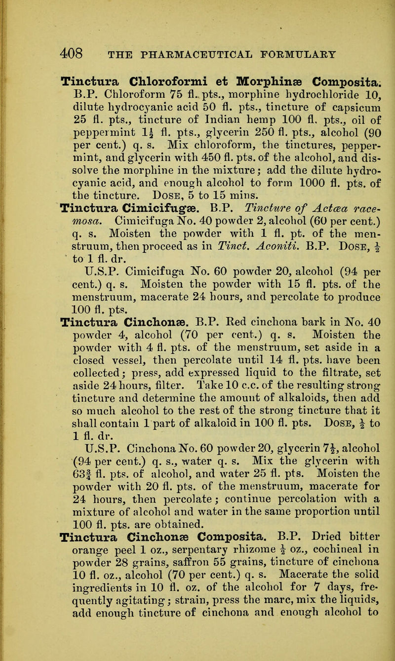 Tinctura Cliloroformi et Morphinse Composita. B.P. Chloroform 75 fl.. pts., morphine hydrochloride 10, dilute hydroc^^anic acid 50 fl. pts., tincture of capsicum 25 fl. pts., tincture of Indian hemp 100 fl, pts., oil of peppermint 1^ fl. pts., glycerin 250 fl. pts., alcohol (90 per cent.) q. s. Mix chloroform, the tinctures, pepper- mint, and glycerin with 450 fl. pts. of the alcohol, and dis- solve the morphine in the mixture; add the dilute hydro- cyanic acid, and enough alcohol to form 1000 fl. pts. of the tincture. Dose, 5 to 15 mins. Tinctura Cimicifug'se. B.P. Tincture of Actcea race- mosa. Cimicifuga No. 40 powder 2, alcohol (60 per cent.) q. s. Moisten the powder with 1 fl. pt. of the men- struum, then proceed as in Tinct, Aconiti. B.P. Dose, ^ ' to 1 fl. dr. U.S.P. Cimicifuga No. 60 powder 20, alcohol (94 per cent.) q. s. Moisten the powder with 15 fl. pts. of the menstruum, macerate 24 hours, and percolate to produce 100 fl. pts. Tinctura Cinclionse. B.P. Red cinchona bark in No. 40 pow^der 4, alcohol (70 per cent.) q. s. Moisten the powder with 4 fl. pts. of the menstruum, set aside in a closed vessel, then percolate until 14 fl. pts. have been collected; press, add expressed liquid to the filtrate, set aside 24 hours, filter. Take 10 c.c. of the resulting strong tincture and determine the amount of alkaloids, then add so much alcohol to the rest of the strong tincture that it shall contain 1 part of alkaloid in 100 fl. pts. Dose, | to 1 fl. dr. U.S.P. Cinchona No. 60 powder 20, glycerin 7i, alcohol (94 per cent.) q. s., water q. s. Mix the glycerin with 63| fl. pts. of alcohol, and water 25 fl. pts. Moisten the powder with 20 fl. pts. of the menstruum, macerate for 24 hours, then percolate; continue percolation with a mixture of alcohol and water in the same proportion until 100 fl. pts. are obtained. Tinctura Cinchonse Composita. B.P. Dried bitter orange peel 1 oz., serpentary rhizome i oz., cochineal in powder 28 grains, saffron 55 grains, tincture of cinchona 10 fl. oz., alcohol (70 per cent.) q. s. Macerate the solid ingredients in 10 fl. oz. of the alcohol for 7 days, fre- quently agitating; strain, press the marc, mix the liquids, add enough tincture of cinchona and enough alcohol to