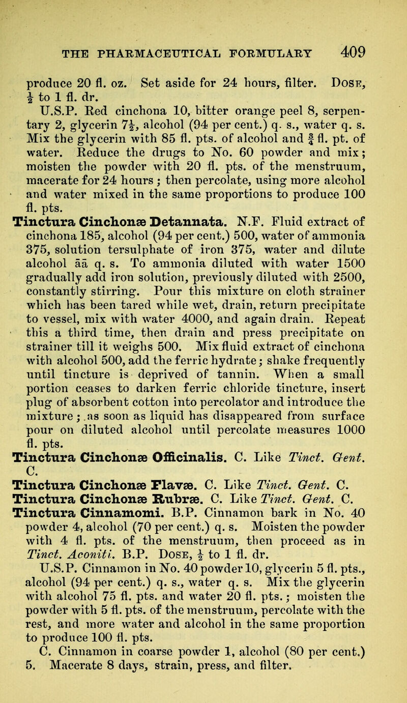 produce 20 fl. oz. Set aside for 24 hours, filter. Dose, I to 1 fl. dr. U.S.P. Red cinchona 10, bitter orange peel 8, serpen- tary 2, glycerin 7^, alcohol (94 per cent.) q. s., water q. s. Mix the glycerin with 85 fl. pts. of alcohol and f fl. pt. of water. Reduce the drugs to No. 60 powder and mix; moisten the powder with 20 fl. pts. of the menstruum, macerate for 24 hours ; then percolate, using more alcohol • and water mixed in the same proportions to produce 100 fl. pts. Tinctura Cinchonse Detannata. N.F. Fluid extract of cinchona 185, alcohol (94 per cent.) 500, water of ammonia 375, solution tersulphate of iron 375, water and dilute alcohol aa q. s. To ammonia diluted with water 1500 gradually add iron solution, previously diluted with 2500, constantly stirring. Pour this mixture on cloth strainer which has been tared while wet, drain, return precipitate to vessel, mix with water 4000, and again drain. Repeat ' this a third time, then drain and press precipitate on strainer till it weighs 500. Mix fluid extract of cinchona with alcohol 500, add the ferric hydrate; shake frequently until tincture is deprived of tannin. When a small portion ceases to darken ferric chloride tincture, insert plug of absorbent cotton into percolator and introduce the mixture; as soon as liquid has disappeared from surface pour on diluted alcohol until percolate measures 1000 fl. pts. Tinctura Cinchonse Officinalis. C. Like Tinct. Gent, C. Tinctura Cinchonse Flavse. C. li\'ke Tinct. Gent. C. Tinctura Cinchonse Rubrse. C. Like Tinct. Gent. C. Tinctura Cinnamomi. B.P. Cinnamon bark in 'No. 40 powder 4, alcohol (70 per cent.) q. s. Moisten the powder with 4 fl. pts. of the menstruum, then proceed as in Tinct. Aconitl. B.P. Dose, ^ to 1 fl. dr. U.S.P. Cinnamon in No. 40powder 10, glycerin 5 fl. pts., alcohol (94 per cent.) q. s., water q. s. Mix the glycerin with alcohol 75 fl. pts. and water 20 fl. pts. • moisten the powder with 5 fl. pts. of the menstruum, percolate with the rest, and more water and alcohol in the same proportion to produce 100 fl. pts. C. Cinnamon in coarse powder 1, alcohol (80 per cent,) 5, Macerate 8 days, strain, press, and filter.