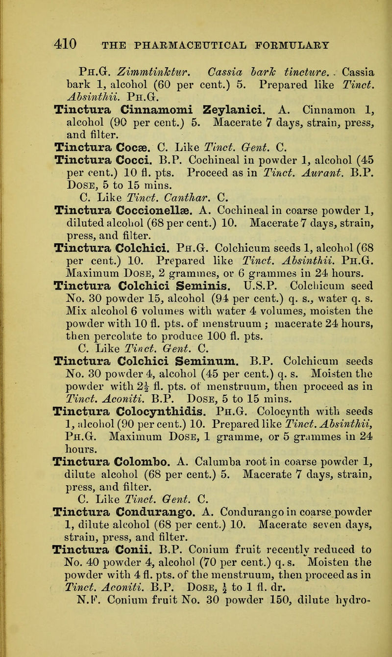 Ph.G. ZimmtinJctur. Cassia harJc tincture. . Cassia bark 1, alcohol (60 per cent.) 5. Prepared like Tinct, Absinthii. Ph.G. Tinctura Cinnamomi Zeylanici. A. Cinnamon 1, alcohol (90 per cent.) 5. Macerate 7 days, strain, press, and filter. Tinctura Cocse. C. Like Tinct. Gent. C. Tinctura Cocci. B.P. Cochineal in powder 1, alcohol (45 per cent.) 10 fl. pts. Proceed as in Tinct. Aurant. B.P. Dose, 5 to 15 mins. C. Like Tinct. CantJiar. C. Tinctura Coccionellae. A. Cochineal in coarse powder 1, diluted alcohol (68 per cent.) 10. Macerate 7 days, strain, press, and filter. Tinctura Colchici. Ph.G. Colchicum seeds 1, alcohol (68 per cent.) 10. Prepared like Tinct. Absinthii. Ph.G. Maximum DoSE, 2 grammes, or 6 grammes in 24 hours. Tinctura Colchici Seminis. U.S.P. Colchicum seed 'No. 30 powder 15, alcohol (94 per cent.) q. s., water q. s. Mix alcohol 6 volumes with water 4 volumes, moisten the powder with 10 fl. pts. of menstruum ; macerate 24 hours, then percolate to produce 100 fl. pts. C. Like Tinct. Gent. C. Tinctura Colchici Seminum. B.P. Colchicum seeds No. 30 powder 4, alcohol (45 per cent.) q. s. Moisten the powder with 2| fl. pts. ot menstruum, then proceed as in Tinct. Aconiti. B.P. DoSE, 5 to 15 mins. Tinctura Colocynthidis. Ph.G. Colocynth with seeds 1, alcohol (90 per cent.) 10. Prepared like Tinct. Absinthii, Ph.G. Maximum Dose, 1 gramme, or 5 grammes in 24 hours. Tinctura Colombo. A. Calumba root in coarse powder 1, dilute alcohol (68 per cent.) 5. Macerate 7 days, strain, press, and filter. C. Like Tinct. Gent. C. Tinctura Condurango. A. Condurango in coarse powder 1, dilute alcohol (68 per cent.) 10. Macerate seven days, strain, press, and filter. Tinctura Conii. B.P. Conium fruit recently reduced to No. 40 powder 4, alcohol (70 per cent.) q. s. Moisten the powder with 4 fl. pts. of the menstruum, then proceed as in Tinct. Aconiti. B.P. Dose, ^ to 1 fl. dr. N.l<\ Conium fruit No. 30 powder 150, dilute hydro-