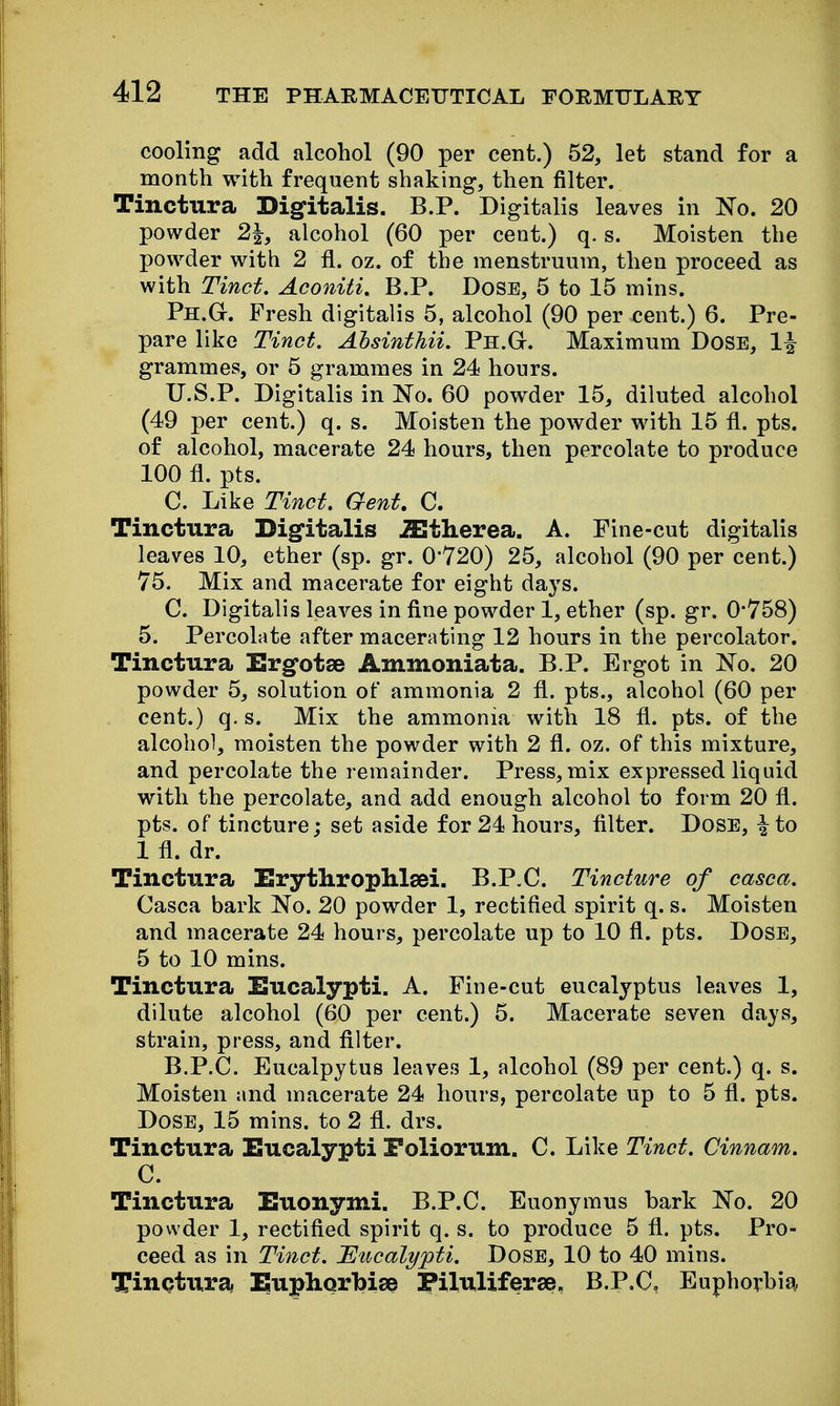 cooling add alcohol (90 per cent.) 52, let stand for a month with frequent shaking, then filter. Tinctura Digitalis. B.P. Digitalis leaves in No. 20 powder 2^, alcohol (60 per cent.) q. s. Moisten the powder with 2 fi. oz. of the menstruum, then proceed as with Tinct. Aconiti, B.P. Dose, 5 to 15 mins. Ph.G. Fresh digitalis 5, alcohol (90 per cent.) 6. Pre- pare like Tinct. Ahsinthii, Ph.G. Maximum Dose, 1| grammes, or 5 grammes in 24 hours. U.S.P. Digitalis in No. 60 powder 15, diluted alcohol (49 per cent.) q. s. Moisten the powder with 15 fl. pts. of alcohol, macerate 24 hours, then percolate to produce 100 fl. pts. C. Like Tinct. Gent, C. Tinctura Digitalis iEtherea. A. Fine-cut digitalis leaves 10, ether (sp. gr, 0'720) 25, alcohol (90 per cent.) 75. Mix and macerate for eight days. C. Digitalis leaves in fine powder 1, ether (sp. gr. 0*758) 5. Percolate after macerating 12 hours in the percolator. Tinctura Ergotse Ammoniata. B P. Ergot in No, 20 powder 5, solution of ammonia 2 fl. pts., alcohol (60 per cent.) q. s. Mix the ammonia with 18 fl. pts. of the alcohol, moisten the powder with 2 fl. oz. of this mixture, and percolate the remainder. Press, mix expressed liquid with the percolate, and add enough alcohol to form 20 fl. pts. of tincture; set aside for 24 hours, filter. Dose, ^to 1 fl. dr. Tinctura ErythropMsBi. B.P.C. Tincture of casca. Casca bark No. 20 powder 1, rectified spirit q. s. Moisten and macerate 24 hours, percolate up to 10 fi. pts. Dose, 5 to 10 mins. Tinctura Eucalypti. A. Fine-cut eucalyptus leaves 1, dilute alcohol (60 per cent.) 5. Macerate seven days, strain, press, and filter. B.P.C. EucalpytuB leaves 1, alcohol (89 per cent.) q. s. Moisten and macerate 24 hours, percolate up to 5 fi. pts. Dose, 15 mins. to 2 fl. drs. Tinctura Eucalypti Poliorum. C. Like Tinct. Cinnam. C. Tinctura Euonymi. B.P.C. Euonymus bark No. 20 powder 1, rectified spirit q. s. to produce 5 fi. pts. Pro- ceed as in Tinct. JEiicalypti. Dose, 10 to 40 mins. Tinctura IiupliorbisB Piluliferse. B.P.C, Euphorbia,