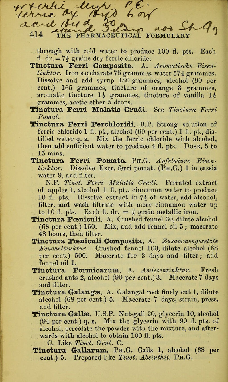 through with cold water to produce 100 fl. pts. Each fl. dr. == ^\ grains dry ferric chloride. Tinctura Perri Composita. A. Aromatische 'Eisen- tinMur. Iron saccharate 75 grammes, water 574 grammes. Dissolve and add syrup 180 grammes, alcohol (90 per cent.) 165 grammes, tincture of orange 3 grammes, aromatic tincture 1\ grammes, tincture of vanilla 1^ grammes, acetic ether 5 drops. Tinctura Ferri Malatis Crudi. See Tinctura Ferri Fomat. Tinctura Perri Perchloridi. B.P. Strong solution of ferric chloride 1 fl. pt., alcohol (90 per cent.) 1 fl. pt., dis- tilled water q. s. Mix the ferric chloride with alcohol, then add sufficient water to produce 4 fl. pts. Dose, 5 to 15 mins. Tinctura Perri Fomata. Ph.G. Apfelsdure Fisen- tinMur. Dissolve Extr. ferri pomat. (Ph.G.) 1 in cassia water 9, and filter. N.F. Tinct. Ferri Malatis Crudi, Ferrated extract of apples 1, alcohol 1 fl. pt., cinnamon water to produce 10 fl. pts. Dissolve extract in 7g of water, add alcohol, filter, and wash filtrate with more cinnamon water up to 10 fl. pt^. Each fl. dr. = f grain metallic iron. Tinctura Poeniculi. A. Crushed fennel 30, dilute alcohol (68 per cent.) 150. Mix, and add fennel oil 5; macerate 48 hours, then filter. Tinctura Poeniculi Composita. A. Zusammengesetzte FencheltinMur. Crushed fennel 100, dilute alcohol (68 per cent.) 500. Macerate for 3 days and filter; add fennel oil 1. Tinctura Pormicarum. A. AmiesentinMur, Fresh crushed ants 2, alcohol (90 per cent.) 3. Macerate 7 days and filter. Tinctura Galangfae. A. Galangal root finely cut 1, dilute : alcohol (68 per cent.) 5. Macerate 7 days, strain, press, and filter. Tinctura Gallse. U.S.P. Nut-gall 20, glycerin 10, alcohol (94 per cent.) q. s. Mix the glycerin with 90 fl. pts. of alcohol, percolate the powder with the mixture, and after- wards with alcohol to ohtain 100 fl. pts. C. Like Tinct. Gent. C. Tinctura Gallarum. Ph.G. Galls 1, alcohol (68 per cent.) 5. Prepared like Tinct. AhsintMi. Ph.G.