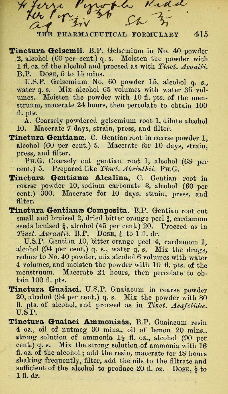 Tinctura G-elsemii. B.P. Gelsemium in No. 40 powder -2, alcohol (60 per cent.) q. s. Moisten the powder with 1 fl. oz. of the iilcohol and proceed as with Tinct. Aconiti. B.P. Dose, 5 to 15 mins. LT.S.P. Gelsemium No. 60 powder 15, alcohol q. s., water q. s. Mix alcohol 65 volumes with water 35 vol- umes. Moisten the powder with 10 fl. pts. of the men- struum, macerate 24 hours, then percolate to obtain 100 fl. pts. A. Coarsely powdered gelsemium root 1, dilute alcohol 10. Macerate 7 days, strain, press, and filter. Tinctura G-entianae. C. Gentian root in coarse pow^der 1, alcohol (60 per cent.) 5. Macerate for 10 days, strain, press, and filter. Ph.G. Coarsely cut gentian root 1, alcohol (68 per cent.) 5. Prepared like Tinct. Absinthii. Ph.G. Tinctura G-entianse Alcalina. C. Gentian root in coarse powder 10, sodium carbonate 3, alcohol (60 per cent.) 300. Macerate for 10 days, strain, press, and filter. Tinctura Gentianse Composita. B.P. Gentian root cut small and bruised 2, dried bitter orange peel |, cardamom seeds bruised J, alcohol (45 per cent.) 20. Proceed as in Tinct. Aurantii. B.P. Dose, ^ to 1 fl. dr. U.S.P. Gentian 10, bitter orange peel 4, cardamom 1, alcohol (94 per cent.) q. s., water q. s. Mix the drugs, reduce to No. 40 powder, mix alcohol 6 volumes with water 4 volumes, and moisten the powder with 10 fl. pts. of the menstruum. Macerate 24 hours, then percolate to ob- tain 100 fl. pts. Tinctura Guaiaci. U.S.P. Guaiacum in coarse powder 20, alcohol (94 per cent.) q. s. Mix the powder with 80 fl. pts. of alcohol, and proceed as in Tinct. Asafetidce. U.S.P. Tinctura Guaiaci Ammoniata. B.P. Guaiacum resin 4 oz., oil of nutmeg 30 mins., oil of lemon 20 mins., strong solution of ammonia 1^ fl. oz., alcohol (90 per cent.) q. s. Mix the strong solution of ammonia with 16 fl. oz. of the alcohol; add the resin, macerate for 48 hours shaking frequently, filter, add the oils to the filtrate and sufficient of the alcohol to produce 20 fl. oz. Dose, i to Ifl. dr.