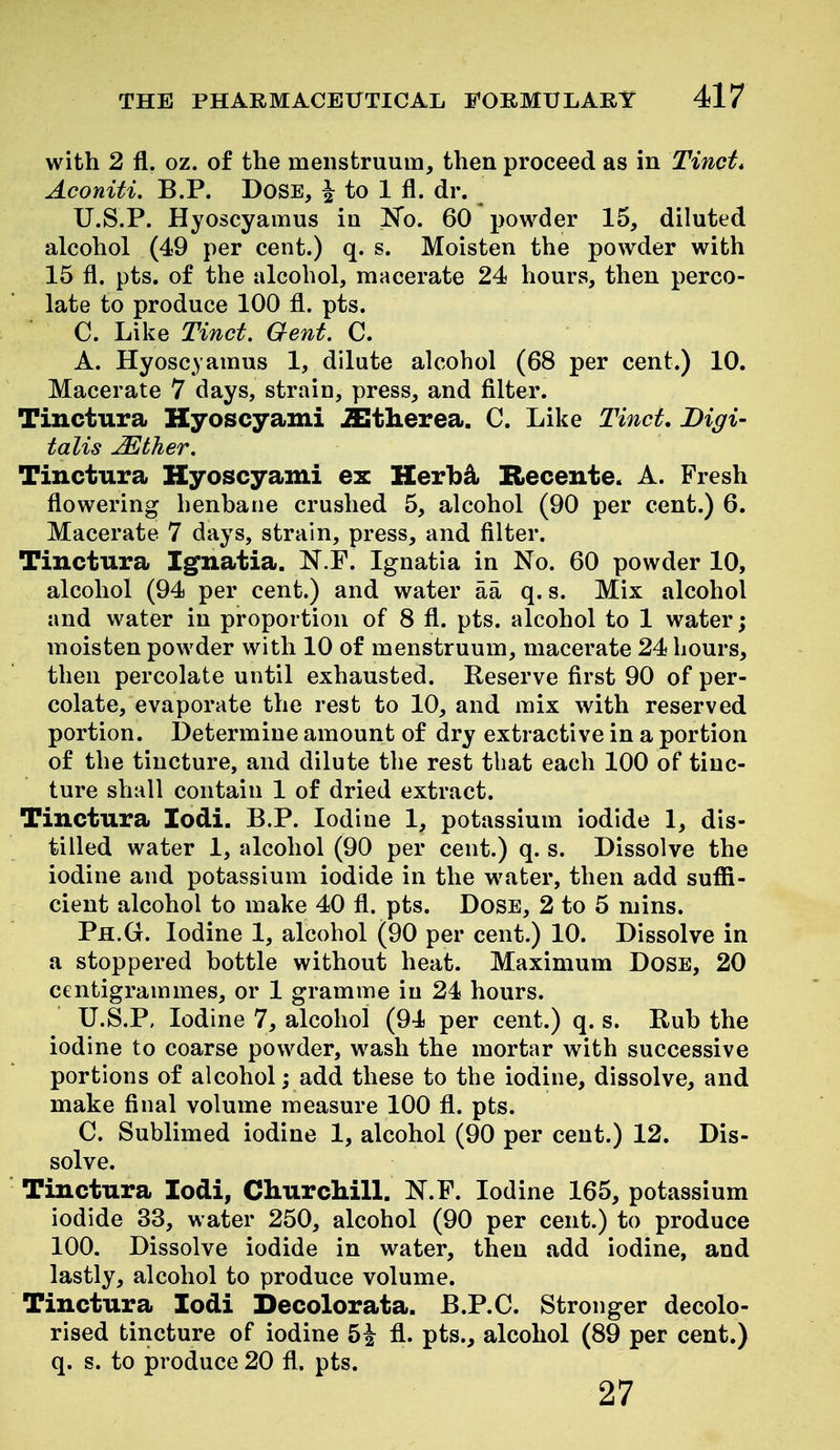 with 2 fl. oz. of the menstruum, then proceed as in Tinct* Aconiti. B.P. DoSE, | to 1 fl. dr. U.S.P. Hyoscyamus in K'o. 60 powder 15, diluted alcohol (49 per cent.) q. s. Moisten the powder with 15 fl. pts. of the alcohol, macerate 24 hours, then perco- late to produce 100 fl. pts. C. Like Tinct. Gent. C. A. Hyoscyamus 1, dilute alcohol (68 per cent.) 10. Macerate 7 days, strain, press, and filter. Tinctura Kyoscyami iEtherea. C. Like Tinct. Digi- talis Mther. Tinctura Kyoscyami ex Herb^ Recente. A. Fresh flowering henhane crushed 5, alcohol (90 per cent.) 6. Macerate 7 days, strain, press, and filter. Tinctura Ignatia. N.F. Ignatia in No. 60 powder 10, alcohol (94 per cent.) and water aa q. s. Mix alcohol and water in proportion of 8 fl. pts. alcohol to 1 water; moisten powder with 10 of menstruum, macerate 24 hours, then percolate until exhausted. Reserve first 90 of per- colate, evaporate the rest to 10, and mix with reserved portion. Determine amount of dry extractive in a portion of the tincture, and dilute the rest that each 100 of tinc- ture shall contain 1 of dried extract. Tinctura lodi. B.P. Iodine 1, potassium iodide 1, dis- tilled water 1, alcohol (90 per cent.) q. s. Dissolve the iodine and potassium iodide in the water, then add suffi- cient alcohol to make 40 fl. pts. Dose, 2 to 5 mins. Ph.G. Iodine 1, alcohol (90 per cent.) 10. Dissolve in a stoppered bottle without heat. Maximum Dose, 20 centigrammes, or 1 gramme in 24 hours. U.S.P, Iodine 7, alcohol (94 per cent.) q. s. Rub the iodine to coarse powder, wash the mortar with successive portions of alcohol; add these to the iodine, dissolve, and make final volume measure 100 fl. pts. C. Sublimed iodine 1, alcohol (90 per cent.) 12. Dis- solve. Tinctura lodi, Churchill. N.F. Iodine 165, potassium iodide 33, water 250, alcohol (90 per cent.) to produce 100. Dissolve iodide in water, then add iodine, and lastly, alcohol to produce volume. Tinctura lodi Decolorata. B.P.C. Stronger decolo- rised tincture of iodine 5^ fl. pts., alcohol (89 per cent.) q. s. to produce 20 fl. pts. 27