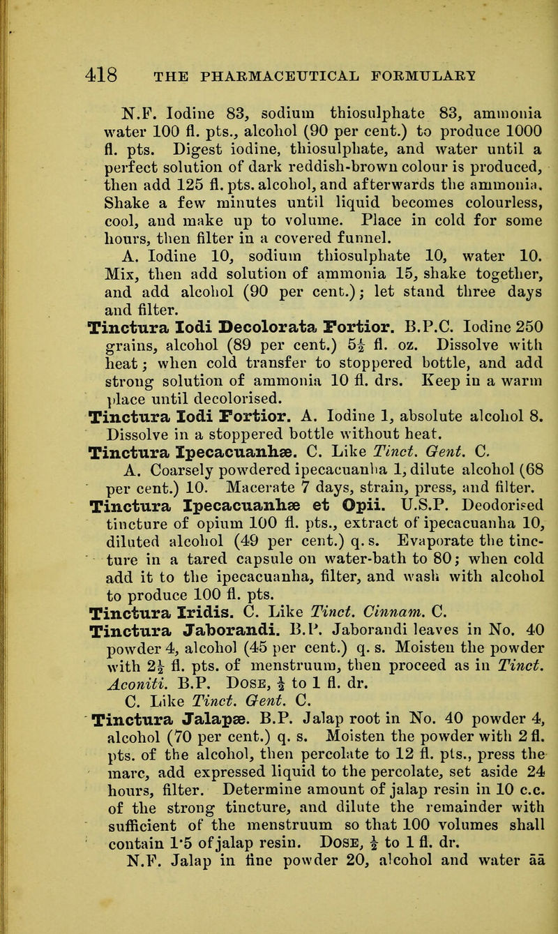 N.F. Iodine 83, sodium thiosulphate 83, ammonia water 100 fl. pts., alcoliol (90 per cent.) to produce 1000 fl. pts. Digest iodine, thiosulphate, and water until a perfect solution of dark reddish-brown colour is produced, then add 125 fl. pts. alcohol, and afterwards the ammonia. Shake a few minutes until liquid becomes colourless, cool, and make up to volume. Place in cold for some hours, then filter in a covered funnel. A. Iodine 10, sodium thiosulphate 10, water 10. Mix, then add solution of ammonia 15, shake together, and add alcohol (90 per cent.); let stand three days and filter. Tinctura lodi Decolorata Portior. B.P.C. Iodine 250 grains, alcohol (89 per cent.) 5^ fl. oz. Dissolve with heat; when cold transfer to stoppered bottle, and add strong solution of ammonia 10 fl. drs. Keep in a warm place until decolorised. Tinctura lodi Portior. A. Iodine 1, absolute alcohol 8. Dissolve in a stoppered bottle without heat. Tinctura Ipecacuanhse. C. Like Tlnet. Gent. C. A. Coarsely powdered ipecacuanha 1, dilute alcohol (68  per cent.) 10. Macerate 7 days, strain, press, and filter. Tinctura Ipecacuanhse et Opii. U.S.P. Deodorised tincture of opium 100 fl. pts., extract of ipecacuanha 10, diluted alcohol (49 per cent.) q. s. Evaporate the tinc- ture in a tared capsule on water-bath to 80; when cold add it to the ipecacuanha, filter, and wash with alcohol to produce 100 fl. pts. Tinctura Iridis. C. Like Tinct, Cinnam. C. Tinctura Jaborandi, B.P. Jaborandi leaves in No. 40 powder 4, alcohol (45 per cent.) q. s. Moisten the powder with 2i\ fl. pts. of menstruum, then proceed as in Tinct. Aconiti. B.P. Dose, ^ to 1 fl. dr. C. Like Tinct. Gent. C. Tinctura Jalapse. B.P. Jalap root in No. 40 powder 4, alcohol (70 per cent.) q. s. Moisten the powder with 2 fl. pts. of the alcohol, then percolate to 12 fl. pts., press the marc, add expressed liquid to the percolate, set aside 24 hours, filter. Determine amount of jalap resin in 10 c.c. of the strong tincture, and dilute the remainder with sufiicient of the menstruum so that 100 volumes shall contain 1*5 of jalap resin. Dose, ^ to 1 fl. dr. N.F. Jalap in fine powder 20, alcohol and water aa