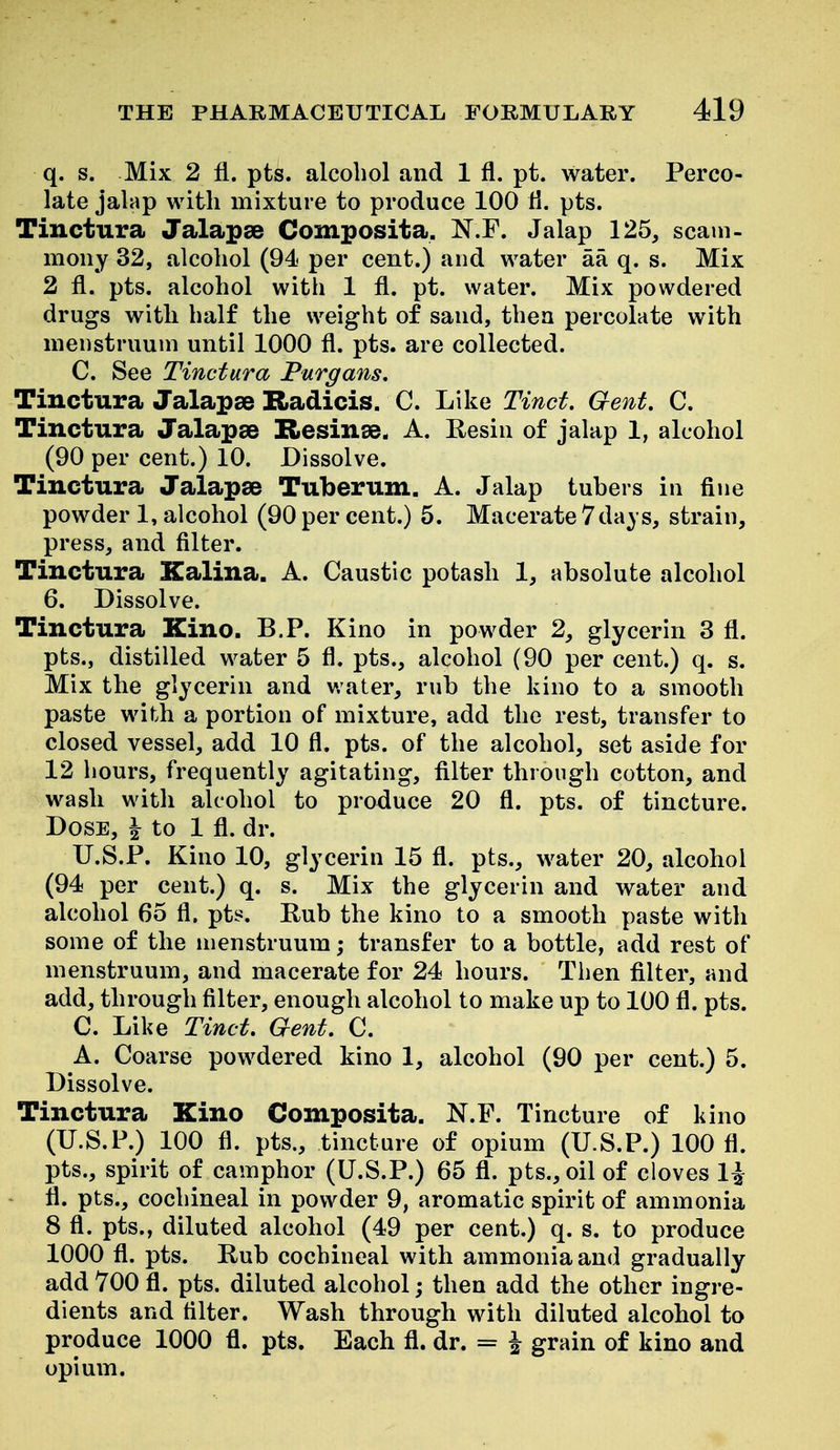 q. s. Mix 2 fl. pts. alcohol and 1 fl. pt. water. Perco- late jalap with mixture to produce 100 11. pts. Tinctura Jalapse Composita. K.F. Jalap 125, scam- mony 32, alcohol (94 per cent.) and water aa q. s. Mix 2 fl. pts. alcohol with 1 fl. pt. water. Mix powdered drugs witli half the weight of sand, then percolate with menstruum until 1000 fl. pts. are collected. C. See Tinctura Purgans. Tiuctura Jalapse Radicis. C. Like Tincf. Gent, C. Tinctura Jalapae Resinse. A. Resin of jalap 1, alcohol (90 per cent.) 10. Dissolve. Tinctura Jalapas Tuberum. A. Jalap tubers in fine powder 1, alcohol (90 per cent.) 5. Macerate 7days, strain, press, and filter. Tinctura Kalina. A. Caustic potash 1, absolute alcohol 6. Dissolve. Tinctura Kino. B.P. Kino in powder 2, glycerin 3 fl. pts., distilled water 5 fl. pts., alcohol (90 per cent.) q. s. Mix the glycerin and v.ater, rub the kino to a smooth paste with a portion of mixture, add the rest, transfer to closed vessel, add 10 fl. pts. of the alcohol, set aside for 12 hours, frequently agitating, filter through cotton, and wasli with alcohol to produce 20 fl. pts. of tincture. Dose, I to 1 fl. dr. U.S.P. Kino 10, glycerin 15 fl. pts., water 20, alcohol (94 per cent.) q. s. Mix the glycerin and water and alcohol 65 fl. pts. Rub the kino to a smooth paste with some of the menstruum; transfer to a bottle, add rest of menstruum, and macerate for 24 hours. Then filter, and add, through filter, enough alcohol to make up to 100 fl. pts. C. Like Tinct. Qent. C. A. Coarse powdered kino 1, alcohol (90 per cent.) 5. Dissolve. Tinctura Kino Composita. N.F. Tincture of kino (U.S.P.) 100 fl. pts., tincture of opium (U.S.P.) 100 fl. pts., spirit of camphor (U.S.P.) 65 fl. pts., oil of cloves 1^ fl. pts., cochineal in powder 9, aromatic spirit of ammonia 8 fl. pts., diluted alcohol (49 per cent.) q. s. to produce 1000 fl. pts. Rub cochineal with ammonia and gradually add 700 fl. pts. diluted alcohol; then add the other ingre- dients and filter. Wash through with diluted alcohol to produce 1000 fl. pts. Each fl. dr. = i grain of kino and opium.