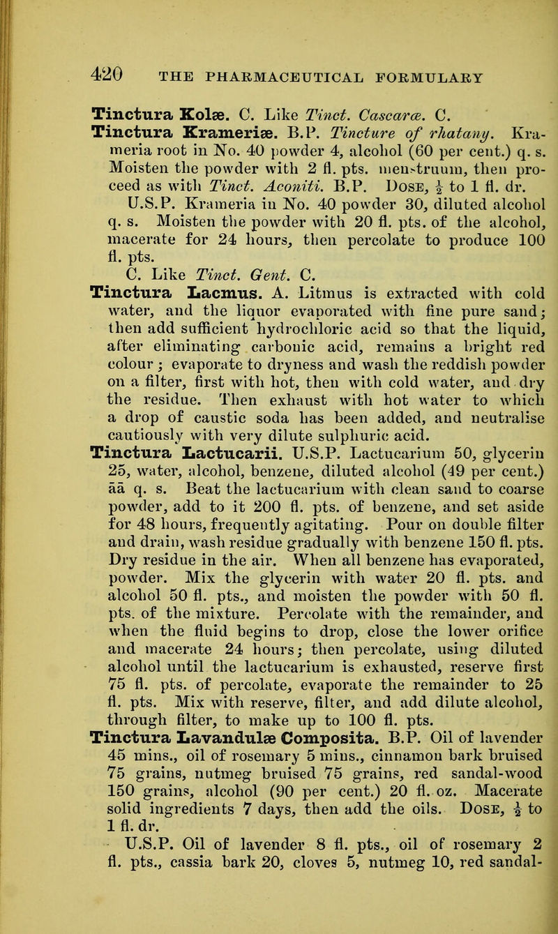 Tinctura Kolee. C. Like Tinct. CascarcB. C. Tinctura Kramerise. B.P. Tincture of rliatany. Kra- meria root in No. 40 powder 4, alcohol (60 per cent.) q. s. Moisten the powder with 2 fl. pts. iiieu>truuiD, then pro- ceed as with Tinct. Aconiti. B.P. Dose, i to 1 fl. dr. U.S. P. Krameria in No. 40 powder 30, diluted alcohol q. s. Moisten the powder with 20 fl. pts. of the alcohol, macerate for 24 hours, then percolate to produce 100 fl. pts. C. Like Tinct. Gent. C. Tinctura Lacmus. A. Litmus is extracted with cold water, and the liquor evaporated with fine pure sand; then add sufficient hydrochloric acid so that the liquid, after eliminating carbonic acid, remains a bright red colour ; evaporate to dryness and wash the reddish powder on a filter, first with hot, then with cold water, and dry the residue. Then exhaust with hot water to which a drop of caustic soda has been added, and neutralise cautiously with very dilute sulphuric acid. Tinctura Lactucarii. U.S.P. Lactucarium 50, glycerin 25, water, alcohol, benzene, diluted alcohol (49 per cent.) aa q. s. Beat the lactucarium with clean sand to coarse powder, add to it 200 fl. pts. of benzene, and set aside for 48 hours, frequently agitating. Pour on double filter and drain, wash residue gradually with benzene 150 fl. pts. Dry residue in the air. When all benzene has evaporated, powder. Mix the glycerin with water 20 fl. pts. and alcohol 50 fl. pts., and moisten the powder with 50 fl. pts. of the mixture. Percolate with the remainder, and when the fluid begins to drop, close the lower orifice and macerate 24 hours; then percolate, using diluted alcohol until the lactucarium is exhausted, reserve first 75 fl. pts. of percolate, evaporate the remainder to 25 fl. pts. Mix with reserve, filter, and add dilute alcohol, through filter, to make up to 100 fl. pts. Tinctura Lavandulae Composita. B.P. Oil of lavender 45 mins., oil of rosemary 5 mins., cinnamon bark bruised 75 grains, nutmeg bruised 75 grains, red sandal-w^ood 150 grains, alcohol (90 per cent.) 20 fl. oz. Macerate solid ingredients 7 days, then add the oils. Dose, \ to 1 fl. dr. U.S.P. Oil of lavender 8 fl. pts., oil of rosemary 2 fl. pts., cassia bark 20, cloves 5, nutmeg 10, red sandal-