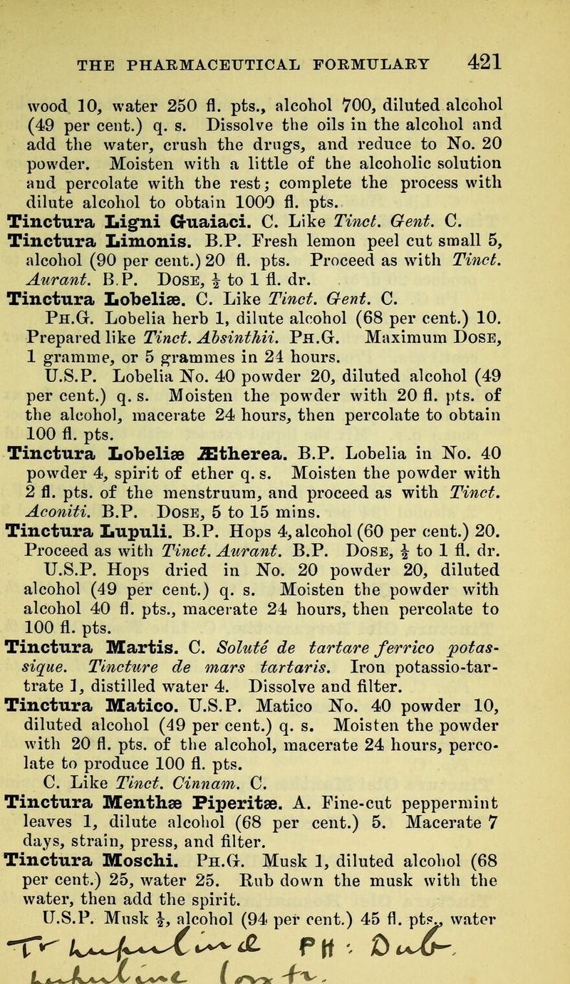 wood 10, water 250 fl. pts., alcohol 700, diluted alcohol (49 per cent.) q. s. Dissolve the oils in the alcohol and add the water, crush the drugs, and reduce to No. 20 powder. Moisten with a little of the alcoholic solution and percolate with the rest; complete the process with dilute alcohol to obtain 1000 fl. pts. Tinctura Ligni G-uaiaci. C. Like Tinct. Gent. C. Tinctura Limonis. B.P. Fresh lemon peel cut small 5, alcohol (90 per cent.) 20 fl. pts. Proceed as with Tinct. Aurant. B.P. Dose, ^ to 1 fl. dr. Tinctura Lobelise. C. Like Tinct. Gent. C. Ph.G. Lobelia herb 1, dilute alcohol (68 per cent.) 10. VvQ^m-Q^Vi^Q Tinct. Ahsinthii. Ph.G. Maximum Dose, 1 gramme, or 5 grammes in 24 hours. U.S.P. Lobelia No. 40 powder 20, diluted alcohol (49 per cent.) q. s. Moisten the powder with 20 fl. pts. of the alcohol, macerate 24 hours, then percolate to obtain 100 fl. pts. Tinctura Lobelise iEtherea. B.P. Lobelia in No. 40 powder 4, spirit of ether q. s. Moisten the powder with 2 fl. pts. of the menstruum, and proceed as with Tinct. Aconiti. B.P. DosE, 5 to 15 mins. Tinctura Iiupuli. B.P. Hops 4, alcohol (60 per cent.) 20. Proceed as with Tinct. Aurant. B.P. Dose, ^ to 1 fl. dr. U.S.P. Hops dried in No. 20 powder 20, diluted alcohol (49 per cent.) q. s. Moisten the powder with alcohol 40 fl. pts., macerate 24 hours, then percolate to 100 fl. pts. Tinctura Martis. C. Solute de tartare ferrico potas- sique. Tincture de mars tartaris. Iron potassio-tar- trate 1, distilled water 4. Dissolve and filter. Tinctura Matico. U.S.P. Matico No. 40 powder 10, diluted alcohol (49 per cent.) q. s. Moisten the powder with 20 fl. pts. of tlie alcohol, macerate 24 hours, perco- late to produce 100 fl. pts. C. Like Tinct. Cinnam. C. Tinctura Menthse Piperitse. A. Fine-cut peppermint leaves 1, dilute alcoliol (68 per cent.) 5. Macerate 7 days, strain, press, and filter. Tinctura Moschi. Ph.G. Musk 1, diluted alcohol (68 per cent.) 25, water 25. Bub down the musk with the water, then add the spirit. U.S.P. Musk i, alcohol (94 per cent.) 45 fl. pt^ water
