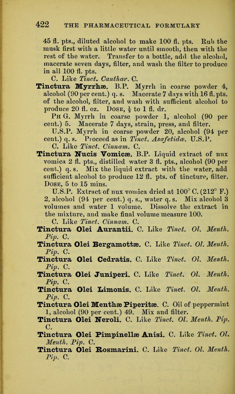 45 fl. pts., diluted alcohol to make 100 fl. pts. Rub the musk first with a little water until smooth, then with the rest of the water. Transfer to a bottle, add the alcohol, macerate seven days, filter, and wash the filter to produce in all 100 fl. pts. C. Like Tinct, Canthar. C. Tinctura Myrrhse. B.P. Myrrh in coarse powder 4, alcohol (90 per cent.) q. s. Macerate 7 days with 16 fl. pts. of the alcohol, filter, and wash with sufficient alcohol to produce 20 fl. oz. Dose, \ to 1 fl. dr. Ph G. Myrrh in coarse powder 1, alcohol (90 per cent.) 5. Macerate 7 days, strain, press, and filter. U.S.P. Myrrh in coarse powder 20, alcohol (94 per cent.) q. s. Proceed as in Tinct. Asafetidce. U.S.I*. C. Like Tinct, Cinnam. C. Tinctura Nucis Vomicse. B.P. Liquid extract of nux vomica 2 fl. pts., distilled water 3 fi. pts., alcohol (90 per cent.) q. s. Mix the liquid extract with tlie water, add sufficient alcohol to produce 12 fl. pts. of tincture, filter. Dose, 5 to 15 mins. U.S.P. Extract of nux vomica dried at 100^ C. (212° F.) 2, alcohol (94 per cent.) q. s., water q. s. Mix alcohol 3 volumes and water 1 volume. Dissolve the extract in the mixture, and make final volume measure 100. C. Like Tinct. Cinnam. C. Tinctura Olei Aurantii. C. Like Tinct. 01. MentJi. Fip. C. Tinctura Olei Bergamottse. C. Like Tinct. 01. Menth. Fip. C. Tinctura Olei Cedratis. C. Like Tinct. 01. Menth. Pip. C. Tinctura Olei Juniperi. C. Like Tinct. 01. Menth. Pip. C. Tinctura Olei Limonis. C. Like Tinct. 01. Menth. Pip. C. Tinctura Olei Mentlise Piperitse. C. Oil of peppermint 1, alcohol (90 per cent.) 49. Mix and filter. Tinctura Olei Neroli. C. Like Tinct. 01. Menth. Pip. C. Tinctura Olei Fimpinellae Anisi. C. Like Tinct. 01, Menth. Pip. C. Tinctura Olei Rosmarini. C. Like Tinct. 01. Menth. Pip. C.