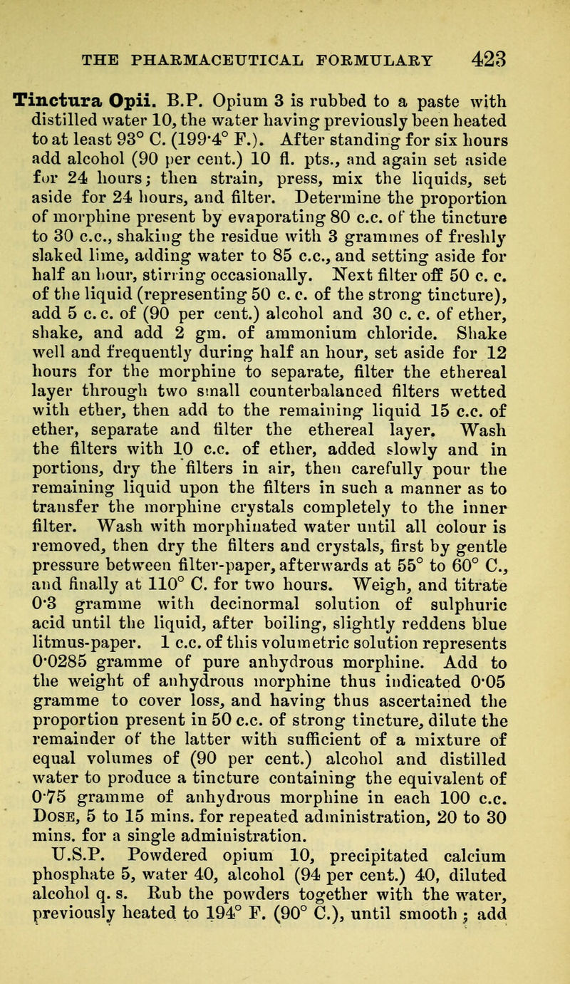 Tinctura Opii. B.P. Opium 3 is rubbed to a paste with distilled water 10, the water having previously been heated to at least 93° C. (199*4° F.). After standing for six hours add alcohol (90 per cent.) 10 fl. pts., and again set aside for 24 hours; then strain, press, mix the liquids, set aside for 24 hours, and filter. Determine the proportion of morphine present by evaporating 80 c.c. oF the tincture to 30 c.c, shaking the residue with 3 grammes of freshly slaked lime, adding water to 85 c.c, and setting aside for half an hour, stiri ing occasionally. Next filter off 50 c. c. of the liquid (representing 50 c. c of the strong tincture), add 5 c. c of (90 per cent.) alcohol and 30 c. c. of ether, shake, and add 2 gm. of ammonium chloride. Shake well and frequently during half an hour, set aside for 12 hours for the morphine to separate, filter the ethereal layer through two small counterbalanced filters wetted with ether, then add to the remaining liquid 15 c.c of ether, separate and filter the ethereal layer. Wash the filters with 10 cc of ether, added slowly and in portions, dry the filters in air, then carefully pour the remaining liquid upon the filters in such a manner as to transfer the morphine crystals completely to the inner filter. Wash with morphiuated water until all colour is removed, then dry the filters and crystals, first by gentle pressure between filter-paper, afterwards at 55° to 60° C, and finally at 110° C. for two hours. Weigh, and titrate 0*3 gramme with decinormal solution of sulphuric acid until the liquid, after boiling, slightly reddens blue litmus-paper. 1 cc. of this volumetric solution represents 0*0285 gramme of pure anhydrous morphine. Add to the weight of anhydrous morphine thus indicated 0*05 gramme to cover loss, and having thus ascertained the proportion present in 50 cc. of strong tincture, dilute the remainder of the latter with sufficient of a mixture of equal volumes of (90 per cent.) alcohol and distilled water to produce a tincture containing the equivalent of 0*75 gramme of anhydrous morphine in each 100 c.c. Dose, 5 to 15 mins. for repeated administration, 20 to 30 mins. for a single administration. U.S.P. Powdered opium 10, precipitated calcium phosphate 5, water 40, alcohol (94 per cent.) 40, diluted alcohol q. s. Rub the powders together with the water, previously heated to 194° F. (90° C.), until smooth ; add