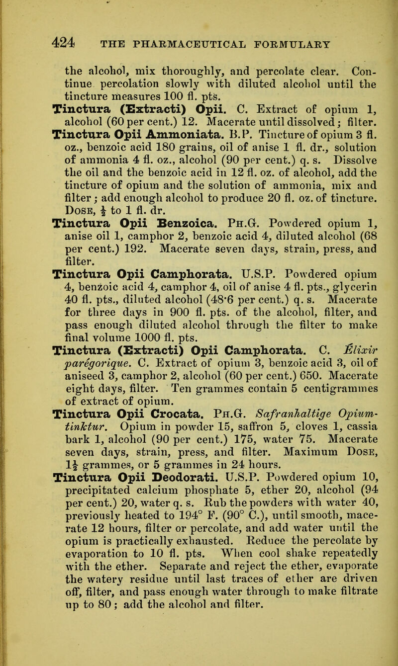 the alcohol, mix thoroughly, and percolate clear. Con- tinue percolation slowly with diluted alcohol until the tincture measures 100 fl. pts. Tinctura (Extract!) Opii. C. Extract of opium 1, alcohol (60 per cent.) 12. Macerate until dissolved; filter. Tinctura Opii Ammoniata. B.P. Tincture of opium 3 fl. oz., henzoic acid 180 grains, oil of anise 1 fl. dr., solution of ammonia 4 fl. oz., alcohol (90 per cent.) q. s. Dissolve the oil and the benzoic acid in 12 fl. oz. of alcohol, add the tincture of opium and the solution of ammonia, mix and filter; add enough alcohol to produce 20 fl. oz. of tincture. Dose, | to 1 fl. dr. Tinctura Opii Benzoica. Ph.G. Powdered opium 1, anise oil 1, camphor 2, benzoic acid 4, diluted alcohol (68 per cent.) 192. Macerate seven days, strain, press, and filter. Tinctura Opii Campliorata. U.S.?. Powdered opium 4, benzoic acid 4, camphor 4, oil of anise 4 fl. pts., glycerin 40 fl. pts., diluted alcohol (48*6 per cent.) q. s. Macerate for three days in 900 fl. pts. of the alcohol, filter, and pass enough diluted alcohol through the filter to make final volume 1000 fl. pts. Tinctura (i^xtracti) Opii Campliorata. C. Elixir jparegorique. C. Extract of opium 3, benzoic acid 8, oil of aniseed 3, camphor 2, alcohol (60 per cent.) 650. Macerate eight days, filter. Ten grammes contain 5 centigrammes of extract of opium. Tinctura Opii Crocata. Ph.G. Safranhaltlge Opium- tinktur. Opium in powder 15, safl'ron 5, cloves 1, cassia bark 1, alcohol (90 per cent.) 175, water 75. Macerate seven days, strain, press, and filter. Maximum Dose, 1^ grammes, or 5 grammes in 24 hours. Tinctura Opii Deodorati. U.S.P. Powdered opium 10, precipitated calcium phosphate 5, ether 20, alcohol (94 per cent.) 20, water q. s. Rub the powders with water 40, previously heated to 194° F. (90° C.), until smooth, mace- rate 12 hours, filter or percolate, and add water until the opium is practically exhausted. Reduce the percolate by evaporation to 10 fl. pts. Wlien cool shake repeatedly with the ether. Separate and reject the ether, evaporate the watery residue until last traces of ether are driven off, filter, and pass enough water through to make filtrate up to 80; add the alcohol and filter.
