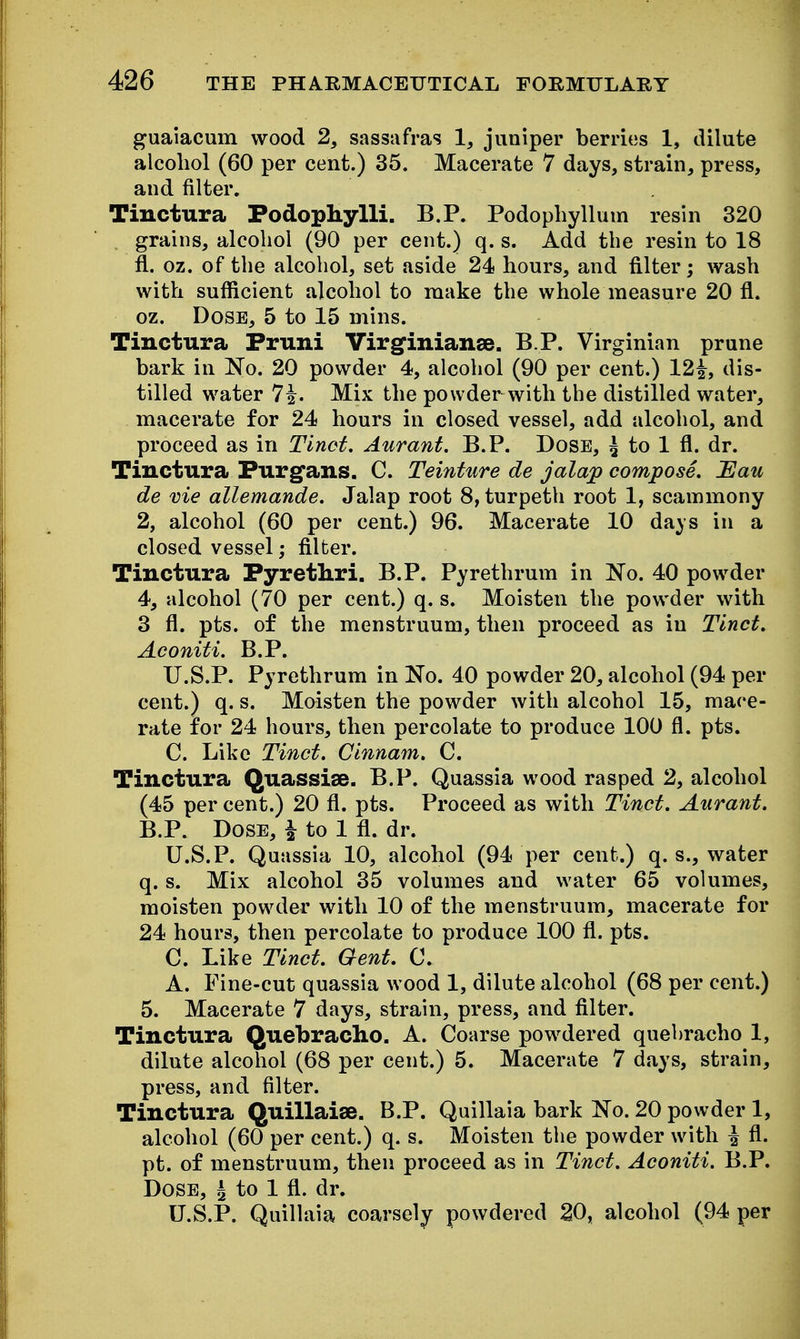 guaiacum wood 2, sassafras 1, juniper berries 1, dilute alcohol (60 per cent.) 35. Macerate 7 days, strain, press, and filter. Tiuctura Podophylli, B.P. Podophyllum resin 320 . grains, alcohol (90 per cent.) q. s. Add the resin to 18 fi. oz. of the alcohol, set aside 24 hours, and filter; wash with sufficient alcohol to make the whole measure 20 fl. oz. Dose, 5 to 15 mins. Tinctura Pruni Virginianse. B P. Virginian prune bark in No. 20 powder 4, alcohol (90 per cent.) 12^, dis- tilled water 7^. Mix the powder with the distilled water, macerate for 24 hours in closed vessel, add alcohol, and proceed as in Tinct. Aurant. B.P. Dose, ^ to 1 fl. dr. Tinctura Furgans. C. Teinture de jalajp compose. Uau de vie allemande. Jalap root 8, turpeth root 1, scammony 2, alcohol (60 per cent.) 96. Macerate 10 days in a closed vessel; filter. Tinctura Pyrethri. B.P. Pyrethrum in No. 40 powder 4, alcohol (70 per cent.) q. s. Moisten the powder with 3 fl. pts. of the menstruum, then proceed as in Tinct. Aconiti. B.P. U.S.P. Pyrethrum in No. 40 powder 20, alcohol (94 per cent.) q. s. Moisten the powder with alcohol 15, mace- rate for 24 hours, then percolate to produce 100 fl. pts. C. Like Tinct. Cinnam. C. Tinctura Quassise. B.P. Quassia wood rasped 2, alcohol (45 per cent.) 20 fl. pts. Proceed as with Tinct. Aurant. B.P. Dose, ^ to 1 fl. dr. U.S.P. Quassia 10, alcohol (94 per cent.) q. s., water q. s. Mix alcohol 35 volumes and water 65 volumes, moisten powder with 10 of the menstruum, macerate for 24 hours, then percolate to produce 100 fl. pts. C. Like Tinct. Gent. C. A. Fine-cut quassia wood 1, dilute alcohol (68 per cent.) 5. Macerate 7 days, strain, press, and fllter. Tinctura Quebracho. A. Coarse powdered quebracho 1, dilute alcohol (68 per cent.) 5. Macerate 7 days, strain, press, and filter. Tinctura (^VldA'se. B.P. Quillaia bark No. 20 powder 1, alcohol (60 per cent.) q. s. Moisten the powder with \ fl. pt. of menstruum, then proceed as in Tinct. Aconiti. B.P. Dose, ^ to 1 fl. dr. U.S.P. Quillaia coarsely powdered 20, alcohol (94 per