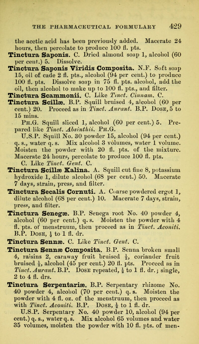 the acetic acid has been previously added. Macerate 24 hours, then percolate to produce 100 fl. pts. Tinctura Saponis. C. Dried almond soap 1, alcohol (60 per cent.) 5. Dissolve. Tinctura Saponis Viridis Composita. N.F. Soft soap 15, oil of cade 2 fl. pts., alcohol (94 per cent.) to produce 100 H. pts. Dissolve soap in 75 fl. pts. alcohol, add the oil, then alcohol to make up to 100 fl. pts., and filter. Tinctura Scammonii. C. Like Tinct. Cinnam. C. Tinctura Scillse. B.P. Squill bruised 4, alcohol (60 per cent.) 20. Proceed as in Tinct. Aurant. B.P. Dose, 5 to 15 miris. Ph.G. Squill sliced 1^ alcohol (60 per cent.) 5. Pre- pared like Tinct. Ahsinthii. Ph.G. TJ.S.P. Squill Ko. 30 powder 15, alcohol (94 per cent.) q. s., water q. s. Mix alcohol 3 volumes, water 1 volume. Moisten the powder with 20 fl. pts. of the mixture. Macerate 24 hour.s percolate to produce 100 fl. pts. C. Like Tinct. Gent. C. Tinctura Scillee Kalina. A. Squill cut fine 8, potassium hydroxide 1, dilute alcohol (68 per ceut.) 50. Macerate 7 days, strain, press, and filter. Tinctura Secalis Cornuti. A. Cc arse powdered ergot 1, dilute alcohol (68 per cent.) 10. Macerate 7 days, strain^ press, and filter. Tinctura Senegae. B.P. Senega root l^o. 40 powder 4, alcohol (60 per cent.) q. s. Moisten the powder with 4 fl. pts. of menstruum, then proceed as in Tinct. Aconiti. B.P. Dose, ^ to 1 fl. dr. Tinctura Sennse. C. Like Tinct. Gent. C. Tinctura Sennse Composita. B P. Senna broken small 4, raisins 2, caraway fruit bruised ^, coriander fruit bruised \, alcohol (45 per cent.) 20 fl. pts. Proceed as in Tinct. Aurant. B.P. DosE repeated, ^ to 1 fl. dr.; single, 2 to 4 fl. drs. Tinctura Serpentarise. B.P. Serpentary rhizome No. 40 powder 4, alcohol (70 per cent.) q. s. Moisten the powder with 4 fl. oz. of the menstruum, then proceed as with Tinct. Aconiti. B.P. Dose, to 1 fl. dr. U.S.P. Serpentary No. 40 powder 10, alcohol (94 per cent.) q. s., water q. s. Mix alcohol 65 volumes and w^ater 35 volumes, moisten the powder with 10 fl. pts. of men-