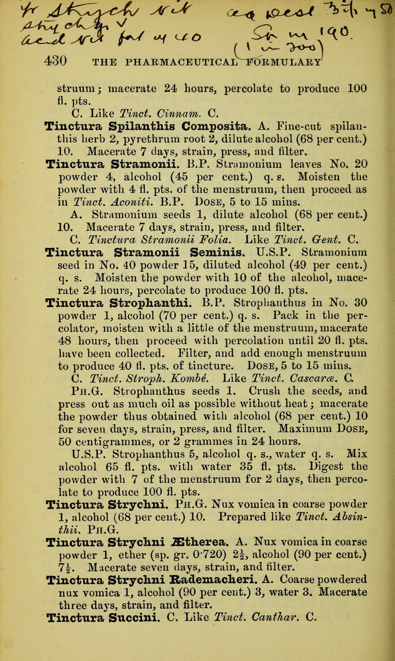 struum; macerate 24 hours, percolate to produce 100 fl. pts. C. Like Tinct, Cinnam, C. Tinctura Spilanthis Composita. A. Fine-cut spilau- this lierb 2, pyrethrum root 2, dilute alcohol (68 per cent.) 10. Macerate 7 days, strain, press, and filter. Tinctura Stramonii. 13.P. Stramonium leaves No. 20 powder 4, alcohol (45 per cent.) q. s. Moisten the powder with 4 fl. pts. of the menstruum, then proceed as in Tinct. Aconiti. B.P. Dose, 5 to 15 mins. A. Stramonium seeds 1, dilute alcohol (68 per cent.) 10. Macerate 7 days, strain, press, and filter. C. Tinctura Stramonii Folia. Like Tinct. Gent. C. Tinctura Stramonii Seminis. U.S.P. Stramonium seed in No. 40 powder 15, diluted alcohol (49 per cent.) q. s. Moisten the powder with 10 of the alcohol, mace- rate 24 hours, percolate to produce 100 fl. pts. Tinctura Strophanthi. B.P. Strophanthus in No. 30 powder 1, alcohol (70 per cent.) q. s. Pack in the per- colator, moisten with a little of the menstruum, macerate 48 hours, then proceed with percolation until 20 fl. pts. have been collected. Filter, and add enough menstruum to produce 40 fl. pts. of tincture. Dose, 5 to 15 mins. C. Tinct. Stroph. Kombe. Like Tinct. Cascarce. C. Ph.G. Strophanthus seeds 1. Crush the seeds, and press out as much oil as possible without heat; macerate the powder thus obtained with alcohol (68 per cent.) 10 for seven days, strain, press, and filter. Maximum Dose, 50 centigrammes, or 2 grammes in 24 hours. U.S.P. Strophanthus 5, alcohol q. s., water q. s. Mix alcohol 65 fl. pts. with water 35 fl. pts. Digest the powder with 7 of the menstruum for 2 days, then perco- late to produce 100 fl. pts. Tinctura Strychni. Ph.G. Nux vomica in coarse powder 1, alcohol (68 per cent.) 10. Prepared like Tinct. Ahsin- thii. Ph.G. Tinctura Strychni iEtherea. A. Nux vomica in coarse powder 1, ether (sp. gr. 0*720) 2^, alcohol (90 per cent.) 7^. Macerate seven days, strain, and filter. Tinctura Strychni Rademacheri. A. Coarse powdered nux vomica 1, alcohol (90 per cent.) 3, water 3. Macerate three days, strain, and filter. Tinctura Succini. C. Like Tinct. Canthar. C.