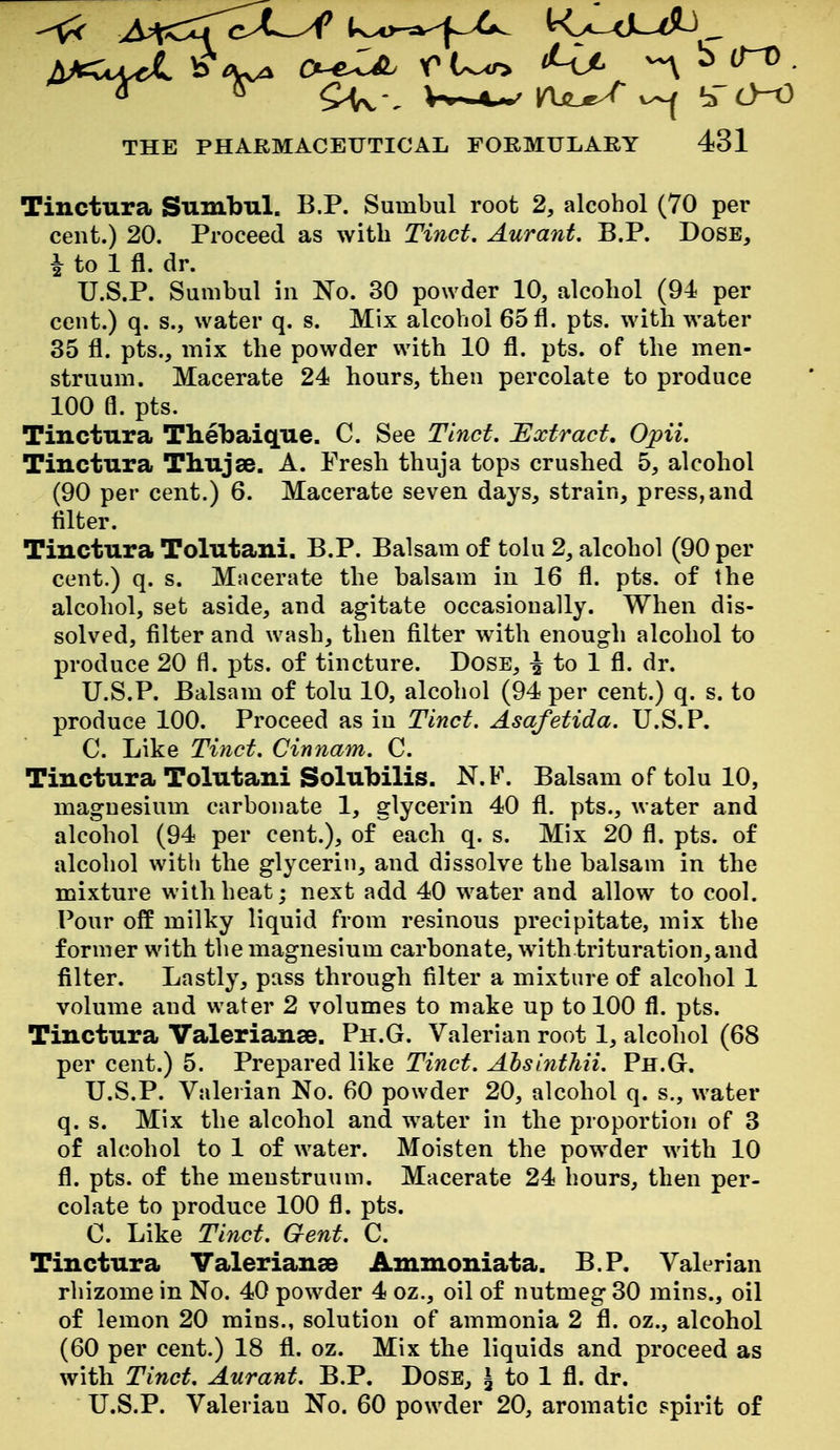\^c^ O-eZa. ^ S (TO THE PHARMACEUTICAL FORMULARY 431 Tinctura Sumbul. B.P. Sumbul root 2, alcohol (70 per cent.) 20. Proceed as with Tinct. Aurant. B.P. Dose, i to 1 fl. dr. U.S.P. Sumbul in No. 30 powder 10, alcohol (94 per cent.) q. s., water q. s. Mix alcohol 65 fl. pts. with water 35 fl. pts., mix the powder with 10 fl. pts. of the men- struum. Macerate 24 hours, then percolate to produce 100 fl. pts. Tinctura Thebaique. C. See Tinct. Uxtract, Opii. Tinctura Thujee. A. Fresh thuja tops crushed 5, alcohol (90 per cent.) 6. Macerate seven days, strain, press, and filter. Tinctura Tolutani. B.P. Balsam of tolu 2, alcohol (90 per cent.) q. s. Macerate the balsam in 16 fl. pts. of the alcohol, set aside, and agitate occasionally. When dis- solved, filter and wash, then filter with enough alcohol to produce 20 fl. pts. of tincture. Dose, i to 1 fl. dr. U.S.P. Balsam of tolu 10, alcohol (94 per cent.) q. s. to produce 100. Proceed as in Tinct. Asafetida. U.S.P. C. Like Tmct. Cinnam. C. Tinctura Tolutani Solubilis. N.F. Balsam of tolu 10, magnesium carbonate 1, glycerin 40 fl. pts., water and alcohol (94 per cent.), of each q. s. Mix 20 fl. pts. of alcohol with the glycerin, and dissolve the balsam in the mixture with heat; next add 40 water and allow to cool. Pour off milky liquid from resinous precipitate, mix the former with the magnesium carbonate, with.trituration,and filter. Lastly, pass through filter a mixture of alcohol 1 volume and water 2 volumes to make up to 100 fl. pts. Tinctura Valerianae. Ph.G. Valerian root 1, alcohol (68 per cent.) 5. Prepared like Tinct. Alsinthii. Ph.G. U.S.P. Valerian No. 60 powder 20, alcohol q. s., water q. s. Mix the alcohol and water in the proportion of 3 of alcohol to 1 of water. Moisten the powder with 10 fl. pts. of the menstruum. Macerate 24 hours, then per- colate to produce 100 fl. pts. C. Like Tinct. Gent. C. Tinctura Valerianae Ammoniata. B.P, Valerian rhizome in No. 40 powder 4 oz., oil of nutmeg 30 mins., oil of lemon 20 mins., solution of ammonia 2 fl. oz., alcohol (60 per cent.) 18 fl. oz. Mix the liquids and proceed as with Tinct. Aurant. B.P. Dose, J to 1 fl. dr. U.S.P. Valerian No. 60 powder 20, aromatic spirit of