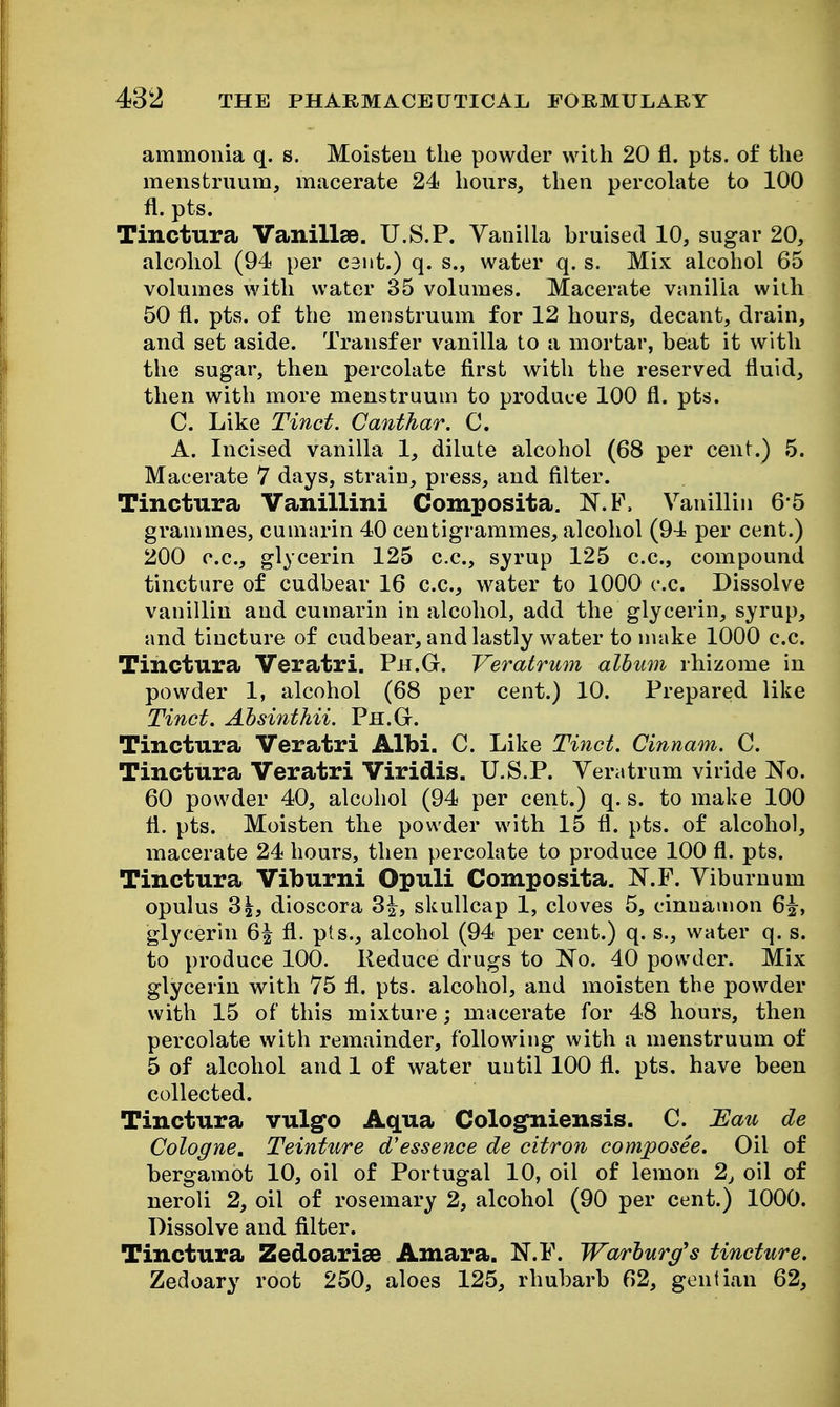 ammonia q. s. Moisten the powder with 20 fl. pts. of the menstruum, macerate 24 hours, then percoh\te to 100 fl. pts. Tinctura Vanillae. U.S.P. Vanilla bruised 10, sugar 20, alcohol (94 per cent.) q. s., water q. s. Mix alcohol 65 volumes with water 35 volumes. Macerate vanilla with 50 fl. pts. of the menstruum for 12 hours, decant, drain, and set aside. Transfer vanilla to a mortar, beat it with the sugar, then percolate first with the reserved fluid, then with more menstruum to produce 100 fl. pts. C. Like Tinct. Canthar. C. A. Incised vanilla 1, dilute alcohol (68 per cent.) 5. Macerate 7 days, strain, press, and filter. Tinctura Vanillini Composita. N.F. Vanillin 6 5 grammes, cumarin 40 centigrammes, alcohol (94 per cent.) 200 c.c, glycerin 125 c.c, syrup 125 c.c, compound tincture of cudbear 16 c.c, water to 1000 c.c. Dissolve vanillin and cumarin in alcohol, add the glycerin, syrup, and tincture of cudbear, and lastly water to make 1000 c.c. Tinctura Veratri. Ph.G. Veralrum album rhizome in powder 1, alcohol (68 per cent.) 10. Prepared like Tinct. Ahsinthii. Ph.G. Tinctura Veratri Albi. C. Like Tinct. Cinnam. C. Tinctura Veratri Viridis. U.S.P. Veratrum viride No. 60 powder 40, alcohol (94 per cent.) q. s. to make 100 fl. pts. Moisten the powder with 15 fl. pts. of alcohol, macerate 24 hours, then percolate to produce 100 fl. pts. Tinctura Viburni Opuli Composita. N.F. Viburnum opulus 31, dioscora 3^, skullcap 1, cloves 5, cinnamon 6^, glycerin 6^ fl. pts., alcohol (94 per cent.) q. s., water q. s. to produce 100. Reduce drugs to No. 40 powder. Mix glycerin with 75 fl. pts. alcohol, and moisten the powder with 15 of this mixture; macerate for 48 hours, then percolate with remainder, following with a menstruum of 5 of alcohol and 1 of water until 100 fl. pts, have been collected. Tinctura vulgo Aqua Cologniensis. C. JEau de Cologne, Teinture d'essence de citron composee. Oil of bergamot 10, oil of Portugal 10, oil of lemon 2, oil of neroli 2, oil of rosemary 2, alcohol (90 per cent.) 1000. Dissolve and filter. Tinctura Zedoarise Amara. N.F. Warburg's tincture. Zedoary root 250, aloes 125, rhubarb 62, gentian 62,