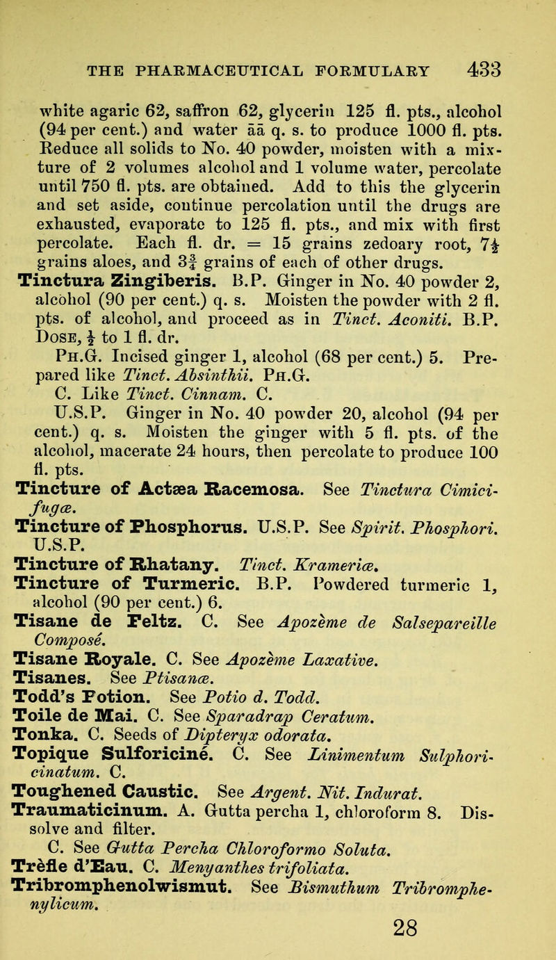 white agaric 62, saffron 62, glycerin 125 fl. pts., alcohol (94 per cent.) and water aa q. s. to produce 1000 fl. pts. Reduce all solids to No. 40 powder, moisten with a mix- ture of 2 volumes alcohol and 1 volume water, percolate until 750 fl. pts. are obtained. Add to this the glycerin and set aside, continue percolation until the drugs are exhausted, evaporate to 125 fl. pts., and mix with first percolate. Each fl. dr. = 15 grains zedoary root, 7^ grains aloes, and 3J grains of each of other drugs. Tinctura Zingiberis. B.P. Ginger in No. 40 powder 2, alcohol (90 per cent.) q. s. Moisten the powder with 2 fl. pts. of alcohol, and proceed as in Tinct. Aconifi, B.P. Dose, ^ to 1 fl. dr. Ph.G. Incised ginger 1, alcohol (68 per cent.) 5. Pre- pared like Tinct, Ahsinthii. Ph.G. C. Like Tinct. Cinnam. C. U.S.P. Ginger in No. 40 powder 20, alcohol (94 per cent.) q. s. Moisten the ginger with 5 fl. pts. of the alcohol, macerate 24 hours, then percolate to produce 100 fl. pts. Tincture of Actsea Racemosa. See Tinctura Cimici- fugcB. Tincture of Phosphorus. U.S.P. See Spirit. Phosphori. U.S.P. Tincture of Rhatany. Tinct. Kramerice. Tincture of Turmeric. B.P. Powdered turmeric 1, alcohol (90 per cent.) 6. Tisane de Peltz. C. See Apozeme de Salsepareille Compose. Tisane Royale. C. See Apozeme Laxative, Tisanes. See Ffisance. Todd's Fotion. See Fotio d. Todd. Toile de Mai. C. See Sparadrap Ceratum. Tonka. C. Seeds of Dipteryx odorata, Topique Sulforicine. C. See Linimentum Sulphori- cinatum. C. Toughened Caustic. See Argent. Nit. Indurat. Traumaticinum. A. Gutta percha 1, chloroform 8. Dis- solve and filter. C. See Gutta Percha Chloroformo Soluta. Trefle d'Eau. C. Menyanthes trifoliata. Tribromphenolwismut. See Bismuthum TrilrompJie- nylicum. 28