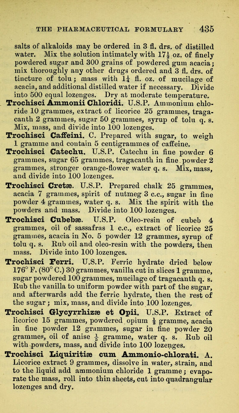 salts of alkaloids may be ordered in 3 fl. drs. of distilled water. Mix the solution intimately with 17^ oz. of finely powdered sugar and 300 grains of powdered gum acacia; mix thoroughly any other drugs ordered and 3 fl. drs. of tincture of tolu; mass with li fl. oz. of mucilage of acacia, and additional distilled water if necessary. Divide into 500 equal lozenges. Dry at moderate temperature. Trochisci Ammonii Chloridi. U.S.P. Ammonium chlo- ride 10 grammes, extract of licorice 25 grammes, traga- canth 2 grammes, sugar 50 grammes, syrup of tolu q. s. Mix, mass, and divide into 100 lozenges. TrocMsci Caifeini. C. Prepared with sugar, to weigh 1 gramme and contain 5 centigrammes of caffeine. Trocliisci Catechu. U.S.P. Catechu in fine powder 6 grammes, sugar 65 grammes, tragacanth in fine powder 2 grammes, stronger orange-flower water q. s. Mix, mass, and divide into 100 lozenges. Trocliisci Cretse. U.S.P. Prepared chalk 25 grammes, acacia 7 grammes, spirit of nutmeg 3 c.c, sugar in fine powder 4 grammes, water q. s. Mix the spirit with the powders and mass. Divide into 100 lozenges. Trocliisci Cubebse. U.S.P. Oleo-resin of cubeh 4 grammes, oil of sassafras 1 c.c, extract of licorice 25 grammes, acacia in No. 5 powder 12 grammes, syrup of tolu q. s. Rub oil and oleo-resin with the powders, then mass. Divide into 100 lozenges. Trocliisci Perri. U.S.P. Ferric hydrate dried below 176° F» (80° C.) 30 grammes, vanilla cut in slices 1 gramme, sugar powdered 100 grammes, mucilage of tragacanth q. s. Rub the vanilla to uniform powder with part of the sugar, and afterwards add the ferric hydrate, then the rest of the sugar; mix, mass, and divide into 100 lozenges. Trochisci Glycyrrhizse et Opii. U.S.P. Extract of licorice 15 grammes, powdered opium | gramme, acacia in fine powder 12 grammes, sugar in fine powder 20 grammes, oil of anise ^ gramme, water q. s. Rub oil with powders, mass, and divide into 100 lozenges. Trochisci Liquiritise cum Ammonio-chlorati. A. Licorice extract 9 grammes, dissolve in water, strain, and to the liquid add ammonium chloride 1 gramme; evapo- rate the mass, roll into thin sheets, cut into quadrangular lozenges and dry.