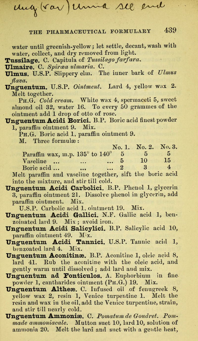 water until greenish-yellow; let settle, decant, wash with water, collect, and dry removed from light. Tussilage. C. Capitula of Tussilago farfara. Ulmaire. C. Spircea ulmaria. C. Ulmus. U.S.P. Slippery elm. The inner bark of Ulmus Jlava. Ungfuentum. U.S.P. Ointment. Lard 4, yellow wax 2. Melt together. Ph.G. Cold cream. White wax 4, spermaceti 5, sweet almond oil 32, water 16. To every 50 grammes of the ointment add 1 drop of otto of rose. Unguentum Acidi Borici. B.P. Boric acid finest powder 1, paraffin ointment 9. Mix. Ph.G. Boric acid 1, paraffin ointment 9. M. Three formulse : No. 1. No. 2. No. 3. Paraffin wax, m.p. 135^' to 140° 5 5 5 Vaseline ... ... ... 5 10 15 Boric acid... ... ... 2 3 4 Melt paraffin and vaseliue together, sift the boric acid into the mixture, and stir till cold. Unguentum Acidi Carbolici. B.P. Phenol 1, glycerin 3, paraffin ointmeut 21. Dissolve phenol in glycerin, add paraffin ointment. Mix. U.S.P. Carbolic acid 1, ointment 19. Mix. Unguentum Acidi G-allici. N.F. Gallic acid 1, ben- zoinated lard 9. Mix ; avoid iron. Unguentum Acidi Salicylici, B.P. Salicylic acid 10, paraffin ointment 49. M^x. Unguentum Acidi Tannici. U.S.P. Tannic acid 1, benzoated lard 4. Mix. Unguentum Aconitinae. B.P. Aconitine 1, oleic acid 8, lard 41. Bub the aconitine with the oleic acid, and gently warm until dissolved ; add lard and mix. Unguentum ad Fonticulos. A. Euphorbinm in fine powder 1, cantharides ointment (Ph.G.) 19. Mix. Unguentum Althese. C. Infused oil of fenugreek 8, yellow wax 2, resin 1, Venice turpentine 1. Melt the resin and wax in the oil, add the Venice turpentine, strain, and stir till nearly cold. Unguentum Ammonise. C. Pomatum de Goitdret. Fom- made ammoniacale. Mutton suet 10, lard 10, solution of ammonia 20. Melt the lard and suet with a gentle heat.