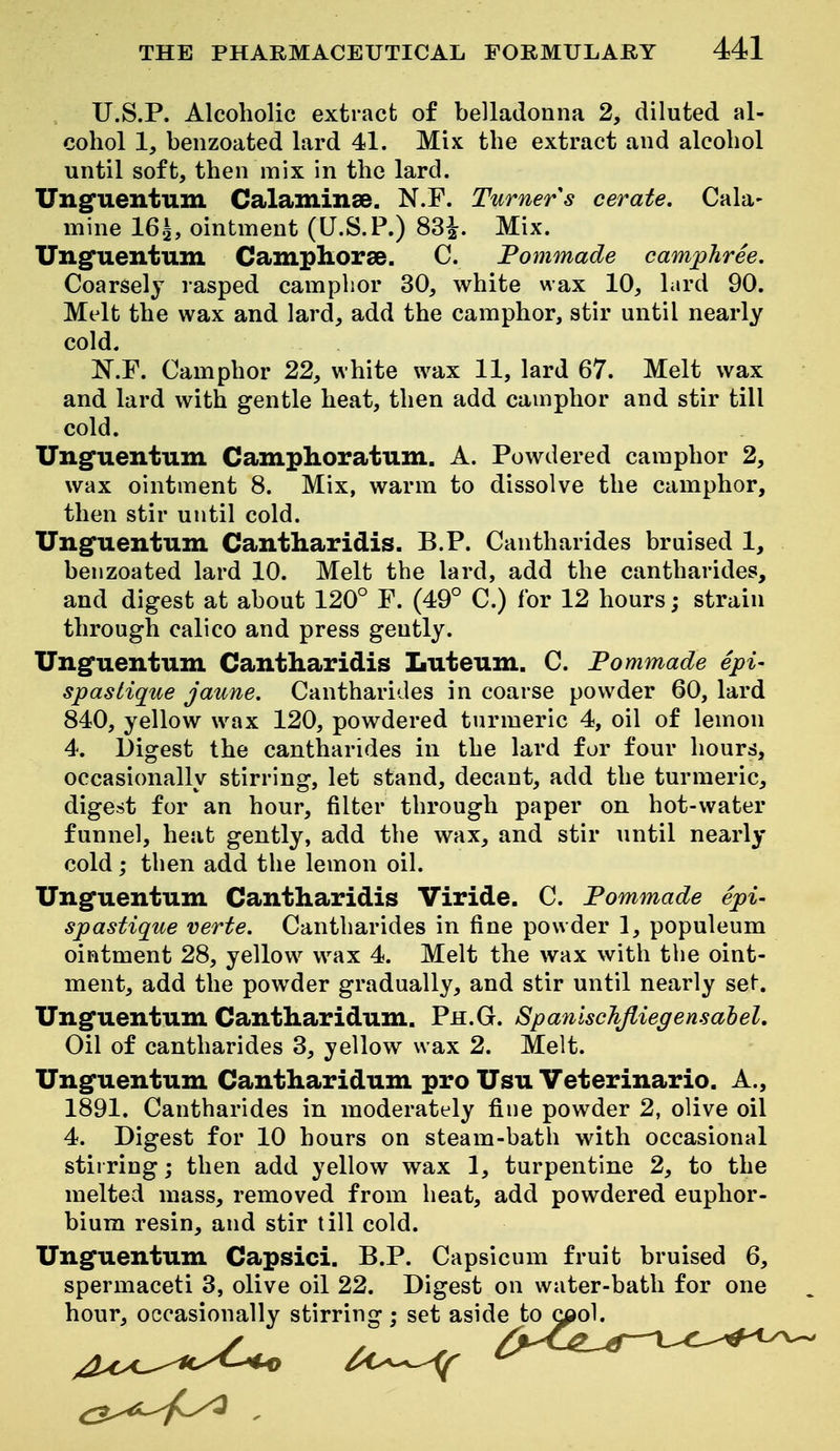 U.S.P. Alcoholic extract of belladonna 2, diluted al- cohol 1, benzoated lard 41. Mix the extract and alcohol until soft, then mix in the lard. Ungfuentum Calaminse. N.F. Turner s cerate. Cala- mine 16.^, ointment (U.S.P.) 83^. Mix. Ungfuentum Campliorse. C. Fommade camphree. Coarsely lasped camphor 30, white wax 10, lard 90. Melt the wax and lard, add the camphor, stir until nearly cold. ]N'.r. Camphor 22, white wax 11, lard 67. Melt wax and lard with gentle heat, then add camphor and stir till cold. Unguentum Camplioratum. A. Powdered camphor 2, wax ointment 8. Mix, warm to dissolve the camphor, then stir until cold. Ung'uentiiin Cantharidis. B.P. Cantharides bruised 1, benzoated lard 10. Melt the lard, add the cantharides, and digest at about 120° F. (49° C.) for 12 hours; strain through calico and press gently. Unguentum Cantharidis Luteum. C. Fommade epi- spastique jaune. Cantharides in coarse powder 60, lard 840, yellow wax 120, powdered turmeric 4, oil of lemon 4. Digest the cantharides in the lard for four hours, occasionally stirring, let stand, decant, add the turmeric, digest for an hour, filter through paper on hot-water funnel, heat gently, add the wax, and stir until nearly cold; then add the lemon oil. Ung'uentiLm Cantharidis Viride. C. Fommade epi- spastique verte. Cantharides in fine powder 1, populeum ointment 28, yellow^ wax 4. Melt the wax with the oint- ment, add the powder gradually, and stir until nearly se^. Unguentum Cantharidum. Ph.G. SpanlscJiJliegensahel, Oil of cantharides 3, yellow wax 2. Melt. Unguentum Cantharidum pro Usu Veterinario. A., 1891. Cantharides in moderately fine powder 2, olive oil 4. Digest for 10 hours on steam-bath with occasional stirring; then add yellow wax 1, turpentine 2, to the melted mass, removed from heat, add powdered euphor- bium resin, and stir till cold. Unguentum Capsici. B.P. Capsicum fruit bruised 6, spermaceti 3, olive oil 22. Digest on water-bath for one hour, occasionally stirring; set aside to c^ol.