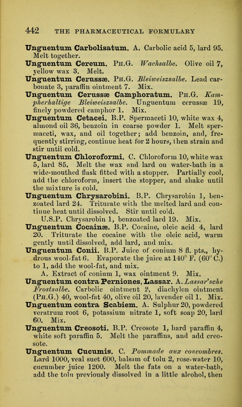 Unguentum Carbolisatum. A. Carbolic acid 5, lard 95. Melt together. UngTientum Cereum. Ph.G. WacJisalhe. Olive oil 7, yellow wax 3. Melt. Unguentum Cerussse. Ph.G. Bleitoeiszsalhe. Lead car- bonate 3, paraffin ointmeut 7. Mix. Unguentum Cerussse Camphoratum. Ph.G. Kam- pherhaltige Bleiweiszsalhe. Unguentum ccrussaj 19, finely powdered camphor 1. Mix. Unguentum Cetacei. B.P. Spermaceti 10, white wax 4, almond oil 36, benzoin in coarse powder 1. Melt sper- maceti, wax, and oil together; add benzoin, and, fre- quently stirring, continue heat for 2 hours, then strain and stir until cold. Unguentum Chloroformi. C. Chloroform 10, white wax 5, lard 85. Melt the wax and lard on water-bath in a wide-mouthed flask fitted with a stopper. Partially cool, add the chloroform, insert the stopper, and shake until the mixture is cold, Unguentum Clirysarobini. B.P, Chrysarobin 1, ben- zoated lard 24. Triturate with the melted lard and con- tinue heat until dissolved. Stir until cold. U.S.P. Chrysarobin 1, benzoated lard 19. Mix. Unguentum Cocainse. B.P, Cocaine, oleic acid 4, lard 20, Triturate the cocaine with the oleic acid, warm gently until dissolved, add lard, and mix. Unguentum Conii. B.P. Juice of conium 8 fl. pts., hy- drous wool-fat 6. Evaporate the juice at 140° F. (60^ C.) to 1, add the wool-fat, and mix. A. Extract of conium 1, wax ointment 9. Mix. Unguentum contra Ferniones, Lassar. k.Lassar'sche Frostsalhe, Carbolic ointment 2, diachylon ointment (Ph.G.) 40, wool-fat 40, olive oil 20, lavender oil 1. Mix, Unguentum contra Scabiem. A. Sulphur 20, powdered veratrum root 6, potassium nitrate 1, soft soap 20, lard 60. Mix. Unguentum Creosoti. B.P. Creosote 1, hard paraffin 4, white soft paraffin 5. Melt the paraffins, and add creo- sote. Unguentum Cucumis. C. Fommade aux concombres. Lard 1000, veal suet 600, balsam of tolu 2, rose-water 10, cucumber juice 1200. Melt the fats on a water-batb, add the toln previously dissolved in a little alcohol, then