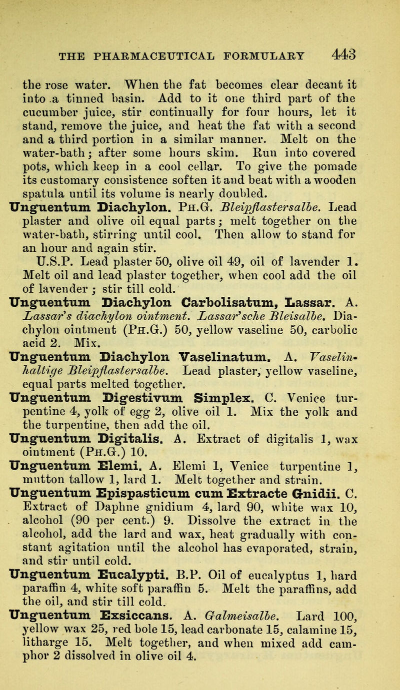 the rose water. When the fat becomes clear decant it into a tinned basin. Add to it one third part of the cucumber juice, stir continually for four hours, let it stand, remove the juice, and heat the fat with a second and a third portion in a similar manner. Melt on the water-bath; after some hours skim. Run into covered pots, which keep in a cool cellar. To give the pomade its customary consistence soften it and beat with a wooden spatula until its volume is nearly doubled. Ungfuentiim Diachylon. Ph.G. Blei;pjiastersalhe. Lead plaster and olive oil equal parts; melt together on the water-bath, stirring until cool. Then allow to stand for an hour and again stir. U.S.P. Lead plaster 50, olive oil 49, oil of lavender 1. Melt oil and lead plaster together, when cool add the oil of lavender ; stir till cold. Unguentum Diachylon Carbolisatum, Lassar. A. Lassar's diachylon ointment. Lassar^sche Bleisalhe, Dia- chylon ointment (Ph.G.) 50, yellow vaseline 50, carbolic acid 2. Mix. Ungfuentum Diachylon Vaselinatum. A. Vaseline haltige Bleipjlastersalhe. Lead plaster, yellow vaseline, equal parts melted together. Unguentum Digfestivum Simplex. C. Venice tur- pentine 4, yolk of egg 2, olive oil 1. Mix the yolk and the turpentine, then add the oil. Unguentum Digitalis. A. Extract of digitalis 1, wax ointment (Ph.G.) 10. Unguentum Elemi. A. Elemi 1, Venice turpentine 1, mutton tallow 1, lard 1. Melt together and strain. Unguentum Epispasticum cum Extracte Gnidii. C. Extract of Daphne gnidium 4, lard 90, white wax 10, alcohol (90 per cent.) 9. Dissolve the extract in the alcohol, add the lard and wax, heat gradually with con- stant agitation until the alcohol has evaporated, strain, and stir until cold. Unguentum Eucalypti. B.P. Oil of eucalyptus 1, hard paraffin 4, white soft paraffin 5. Melt the paraffins, add the oil, and stir till cold. Unguentum Exsiccans. A. Galmeisalhe. Lard 100, yellow wax 25, red bole 15, lead carbonate 15, calamine 15, litharge 15. Melt together, and when mixed add cam- phor 2 dissolved in olive oil 4.