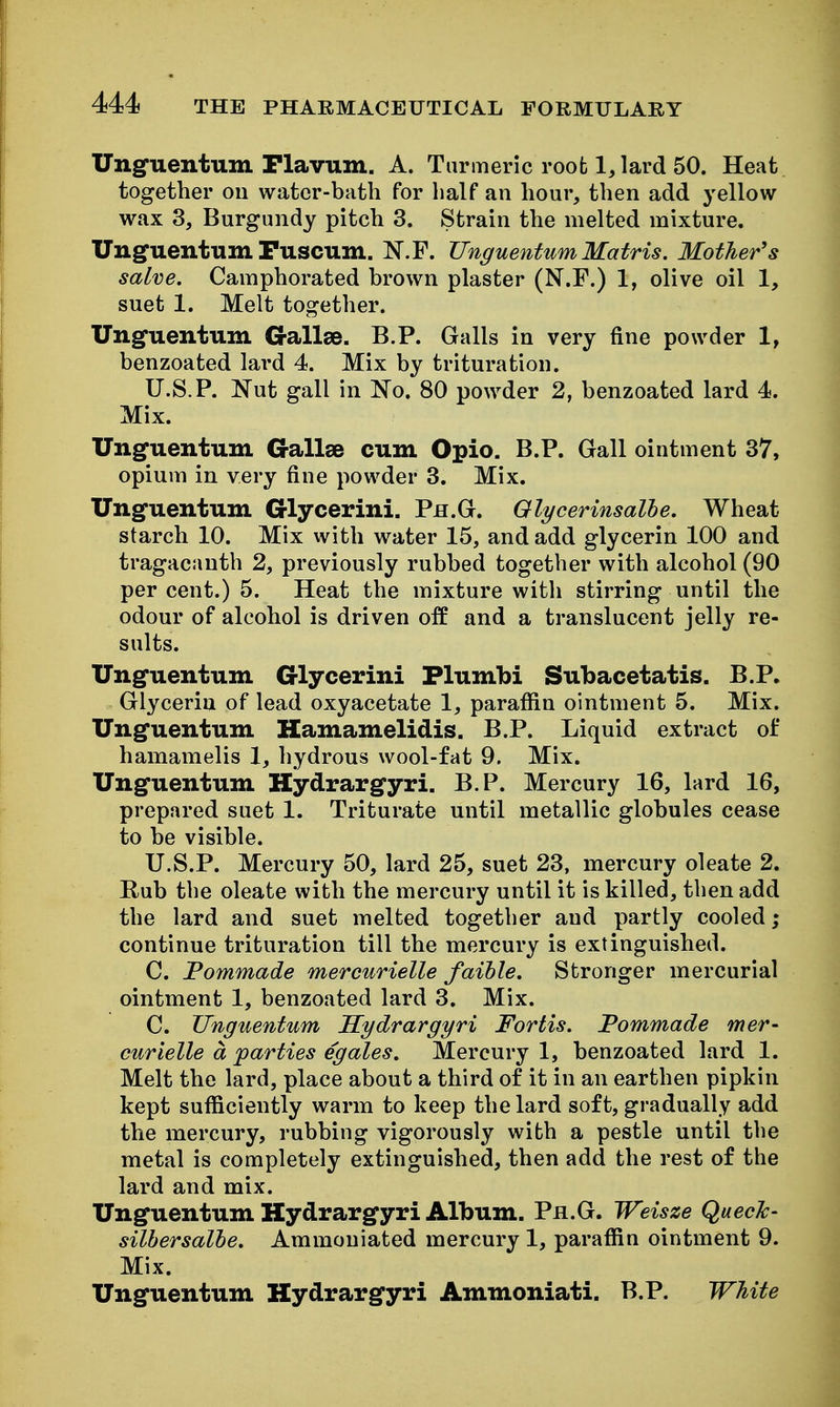Unguentum Flavum. A. Tarnneric root 1, lard 50. Heat together ou water-bath for half an hour, then add j-ellow wax 3, Burgundy pitch 3. Strain the melted mixture. Unguentum Fuscum. N.F. UnguentumMatris. Mother's salve. Camphorated brown plaster (N.F.) 1, olive oil 1, suet 1. Melt together. Unguentum G-allse. B.P. Galls in very fine powder 1, benzoated lard 4. Mix by trituration. U.S.P. Nut gall in No. 80 powder 2, benzoated lard 4. Mix. Unguentum Gallse cum Opio. B.P. Gall ointment 37, opium in very fine powder 3. Mix. Unguentum Glycerini. Ph.G. Olycerinsalhe. Wheat starch 10. Mix with water 15, and add glycerin 100 and tragacanth 2, previously rubbed together with alcohol (90 per cent.) 5. Heat the mixture with stirring until the odour of alcohol is driven off and a translucent jelly re- sults. Unguentum G-lycerini Flumbi Subacetatis. B.P. Glycerin of lead oxyacetate 1, parafiin ointment 5. Mix. Unguentum Kamamelidis. B.P. Liquid extract of hamamelis 1, hydrous wool-fat 9. Mix. Unguentum Hydrargyri, B.P. Mercury 16, lard 16, prepared suet 1. Triturate until metallic globules cease to be visible. U.S.P. Mercury 50, lard 25, suet 23, mercury oleate 2. Rub the oleate with the mercury until it is killed, then add the lard and suet melted together and partly cooled; continue trituration till the mercury is extinguished. C. Pommade mercurielle faihle. Stronger mercurial ointment 1, benzoated lard 3. Mix. C. Unguentum Hydrargyri Fortis. Pommade mer- curielle a jparties eg ales. Mercury 1, benzoated lard 1. Melt the lard, place about a third of it in an earthen pipkin kept sufiiciently warm to keep the lard soft, gradually add the mercury, rubbing vigorously with a pestle until the metal is completely extinguished, then add the rest of the lard and mix. Unguentum Hydrargyri Album. Ph.G. Weisze QuecJc- silhersalhe. Ammoniated mercury 1, paraffin ointment 9. Mix. Unguentum Hydrargyri Ammoniati. B.P. White